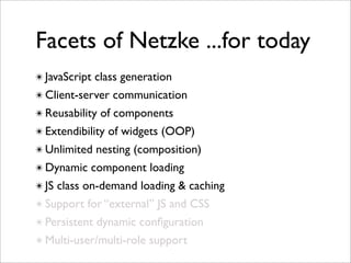 Facets of Netzke ...for today
✴ JavaScript class generation
✴ Client-server communication
✴ Reusability of components
✴ Extendibility of widgets (OOP)
✴ Unlimited nesting (composition)
✴ Dynamic component loading
✴ JS class on-demand loading & caching
✴ Support for “external” JS and CSS
✴ Persistent dynamic conﬁguration
✴ Multi-user/multi-role support
 