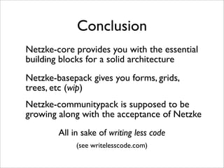 Conclusion
Netzke-core provides you with the essential
building blocks for a solid architecture
Netzke-basepack gives you forms, grids,
trees, etc (wip)
Netzke-communitypack is supposed to be
growing along with the acceptance of Netzke
        All in sake of writing less code
             (see writelesscode.com)
 