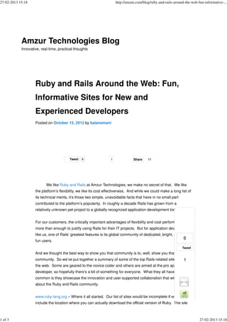 27-02-2013 15:18                                                       http://amzur.com/blog/ruby-and-rails-around-the-web-fun-informative-...




            Amzur Technologies Blog
            Innovative, real-time, practical thoughts




                    Ruby and Rails Around the Web: Fun,
                    Informative Sites for New and
                    Experienced Developers
                    Posted on October 15, 2012 by balanemani




                                         Tweet   6                 1              Share    11
                                                                                                          StumbleUpon



                           We like Ruby and Rails at Amzur Technologies; we make no secret of that. We like
                    the platform’s flexibility, we like its cost effectiveness. And while we could make a long list of
                    its technical merits, it’s those two simple, unavoidable facts that have in no small part
                    contributed to the platform’s popularity. In roughly a decade Rails has grown from a
                    relatively unknown pet project to a globally recognized application development tool set.


                    For our customers, the critically important advantages of flexibility and cost performance are
                    more than enough to justify using Rails for their IT projects. But for application developers
                    like us, one of Rails’ greatest features is its global community of dedicated, bright, and (yes)
                    fun users.


                    And we thought the best way to show you that community is to, well, show you that
                    community. So we’ve put together a summary of some of the top Rails-related sites around
                    the web. Some are geared to the novice coder and others are aimed at the pro application
                    developer, so hopefully there’s a bit of something for everyone. What they all have in
                    common is they showcase the innovation and user-supported collaboration that we love
                    about the Ruby and Rails community.


                    www.ruby-lang.org – Where it all started. Our list of sites would be incomplete if we didn’t
                    include the location where you can actually download the official version of Ruby. The site



1 of 3                                                                                                                      27-02-2013 15:18
 