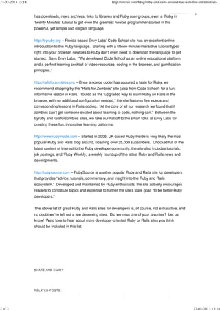 27-02-2013 15:18                                                    http://amzur.com/blog/ruby-and-rails-around-the-web-fun-informative-...


                   has downloads, news archives, links to libraries and Ruby user groups, even a ‘Ruby in
                   Twenty Minutes’ tutorial to get even the greenest newbie programmer started in this
                   powerful, yet simple and elegant language.


                   http://tryruby.org – Florida-based Envy Labs’ Code School site has an excellent online
                   introduction to the Ruby language. Starting with a fifteen-minute interactive tutorial typed
                   right into your browser, newbies to Ruby don’t even need to download the language to get
                   started. Says Envy Labs: “We developed Code School as an online educational platform
                   and a perfect learning cocktail of video resources, coding in the browser, and gamification
                   principles.”


                   http://railsforzombies.org – Once a novice coder has acquired a taste for Ruby, we
                   recommend stopping by the “Rails for Zombies” site (also from Code School) for a fun,
                   informative lesson in Rails. Touted as the “upgraded way to learn Ruby on Rails in the
                   browser, with no additional configuration needed,” the site features five videos and
                   corresponding lessons in Rails coding. “At the core of all our research we found that if
                   zombies can’t get someone excited about learning to code, nothing can.” Between the
                   tryruby and railsforzombies sites, we take our hat off to the smart folks at Envy Labs for
                   creating these fun, innovative learning platforms.


                   http://www.rubyinside.com – Started in 2006, UK-based Ruby Inside is very likely the most
                   popular Ruby and Rails blog around, boasting over 25,000 subscribers. Chocked full of the
                   latest content of interest to the Ruby developer community, the site also includes tutorials,
                   job postings, and ‘Ruby Weekly,’ a weekly roundup of the latest Ruby and Rails news and
                   developments.


                   http://rubysource.com – RubySource is another popular Ruby and Rails site for developers
                   that provides “advice, tutorials, commentary, and insight into the Ruby and Rails
                   ecosystem.” Developed and maintained by Ruby enthusiasts, the site actively encourages
                   readers to contribute topics and expertise to further the site’s state goal: “to be better Ruby
                   developers.”


                   The above list of great Ruby and Rails sites for developers is, of course, not exhaustive, and
                   no doubt we’ve left out a few deserving sites. Did we miss one of your favorites? Let us
                   know! We’d love to hear about more developer-oriented Ruby or Rails sites you think
                   should be included in this list.




                   S HAR E AND E NJO Y




                   R ELATE D P O S TS :




2 of 3                                                                                                                   27-02-2013 15:18
 
