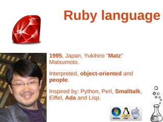 Ruby language

1995, Japan, Yukihiro "Matz"
Matsumoto.
Interpreted, object-oriented and
people.
Inspired by: Python, Perl, Smalltalk,
Eiffel, Ada and Lisp.
 