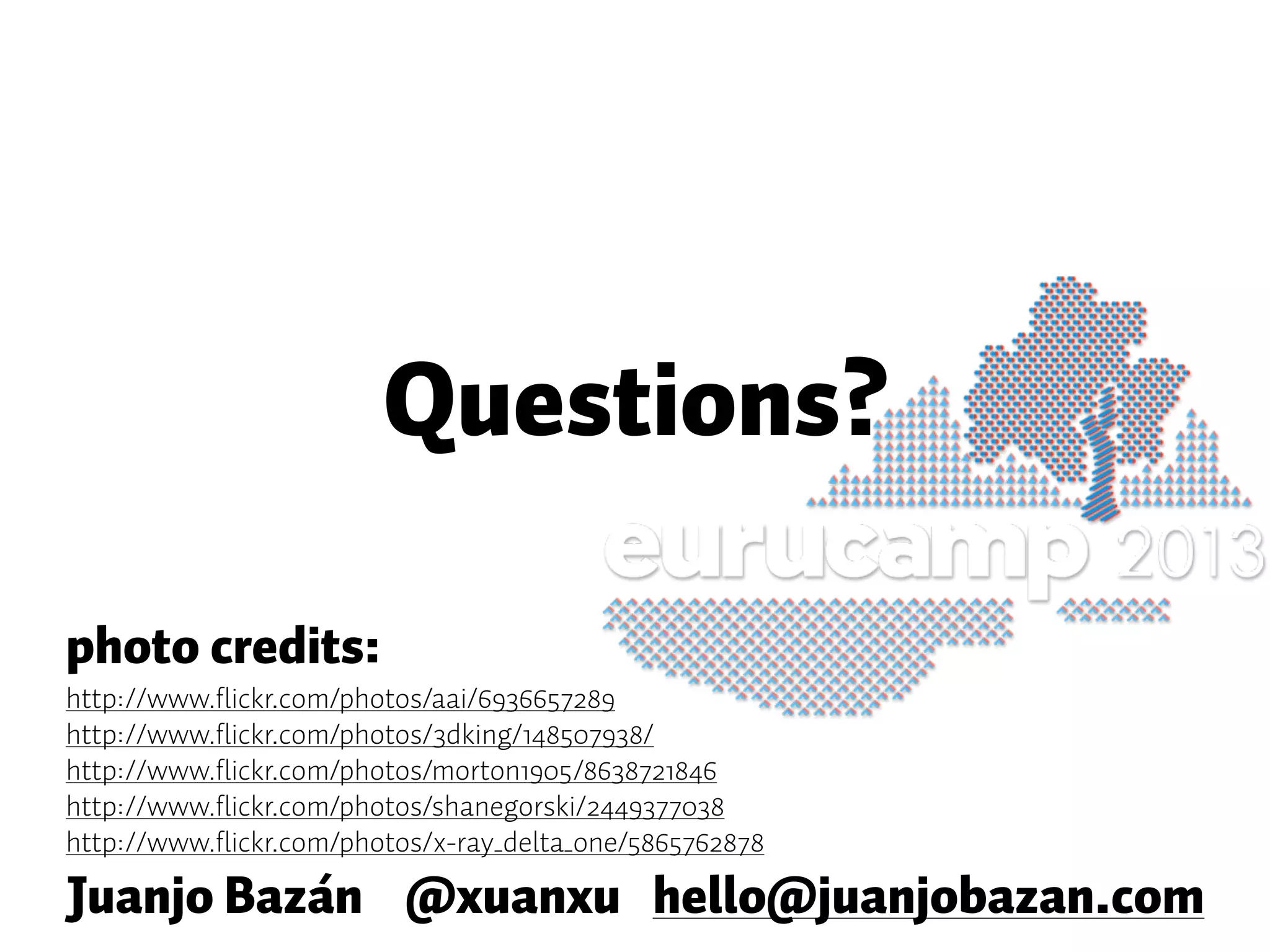Questions? Juanjo Bazán @xuanxu hello@juanjobazan.com photo credits: http://www.flickr.com/photos/aai/6936657289 http://www.flickr.com/photos/3dking/148507938/ http://www.flickr.com/photos/morton1905/8638721846 http://www.flickr.com/photos/shanegorski/2449377038 http://www.flickr.com/photos/x-ray_delta_one/5865762878 