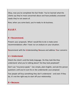 Okay, now you've completed the fact finder. You've learned what the
clients say they're most concerned about and have probably uncovered
needs they're not aware of.
Now, when you come back, you're ready to do business.
R.U.B.Y.
R = Recommend.
Present your proposals. What I would like to do is make some
recommendations after I have run an analysis on your situation.
Recommend with the Understanding Because and address Your concerns
U = Understand.
Watch the client's and the body language. Do they look like they
understand what you're talking about? Do they look perplexed?
Don't use "insurance-speak." Use simple, plain English, and ask the person
questions until you're sure he or she understands your proposal.
Few people will buy something they don't understand - and even if they
do, it's not the right way to start off your relationship.
B = Because.
 