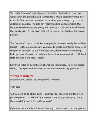 This is the "reasons" part of your presentation. Reiterate in your own
words what the client has said is important. This is called mirroring. For
example, "I understand you want as much of your money to go to your
children as possible. The plan I'm recommending will accomplish that
because the second-to-die policy will produce a substantial death benefit
that can be used to pay taxes that will be due on the death of the second
person."
The "because" step is crucial because people buy emotionally but validate
logically. In the emotional part, you want to create an internal process, so
the person will want to buy from you; now, the individual's reasoning
kicks in. He or she wants to validate the positive emotions with cold, hard
facts and well-developed reasons.
Mirroring helps on both the emotional and logical side. Now, the person
thinks, "the agent really listened to me and answered my questions."
Y = You're concerns.
Show that you understand the person's concerns.
Then say;
"All we need to do at this point is address your concerns and then we'll
get the process started. So, let's answer if any of your concerns. Jim is
there anything I need to clarify for you?"
If your soon-to-be client doesn't have any concerns, you start the process:
 