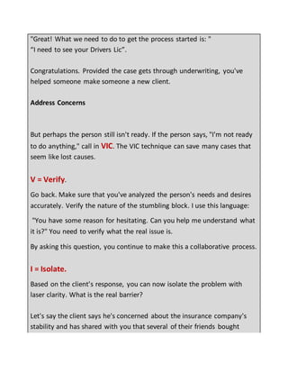 "Great! What we need to do to get the process started is: "
“I need to see your Drivers Lic”.
Congratulations. Provided the case gets through underwriting, you've
helped someone make someone a new client.
Address Concerns
But perhaps the person still isn't ready. If the person says, "I'm not ready
to do anything," call in VIC. The VIC technique can save many cases that
seem like lost causes.
V = Verify.
Go back. Make sure that you've analyzed the person's needs and desires
accurately. Verify the nature of the stumbling block. I use this language:
"You have some reason for hesitating. Can you help me understand what
it is?" You need to verify what the real issue is.
By asking this question, you continue to make this a collaborative process.
I = Isolate.
Based on the client's response, you can now isolate the problem with
laser clarity. What is the real barrier?
Let's say the client says he's concerned about the insurance company's
stability and has shared with you that several of their friends bought
 