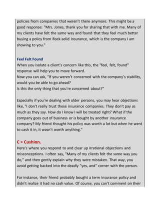 policies from companies that weren't there anymore. This might be a
good response: "Mrs. Jones, thank you for sharing that with me. Many of
my clients have felt the same way and found that they feel much better
buying a policy from Rock-solid Insurance, which is the company I am
showing to you."
Feel Felt Found
When you isolate a client's concern like this, the "feel, felt, found"
response will help you to move forward.
Now you can ask, "If you weren't concerned with the company's stability,
would you be able to go ahead?
Is this the only thing that you're concerned about?"
Especially if you're dealing with older persons, you may hear objections
like, "I don't really trust these insurance companies. They don't pay as
much as they say. How do I know I will be treated right? What if the
company goes out of business or is bought by another insurance
company? My friend thought his policy was worth a lot but when he went
to cash it in, it wasn't worth anything."
C = Cushion.
Here's where you respond to and clear up irrational objections and
misconceptions. I often say, "Many of my clients felt the same way you
do," and then gently explain why they were mistaken. That way, you
avoid getting backed into the deadly "yes, and" corner with the person.
For instance, their friend probably bought a term insurance policy and
didn't realize it had no cash value. Of course, you can't comment on their
 
