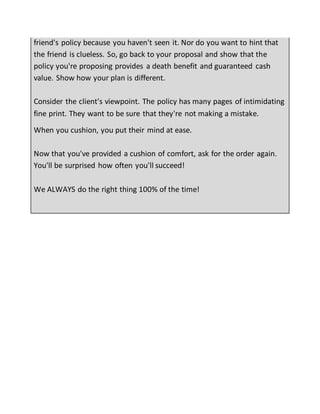 friend's policy because you haven't seen it. Nor do you want to hint that
the friend is clueless. So, go back to your proposal and show that the
policy you're proposing provides a death benefit and guaranteed cash
value. Show how your plan is different.
Consider the client's viewpoint. The policy has many pages of intimidating
fine print. They want to be sure that they're not making a mistake.
When you cushion, you put their mind at ease.
Now that you've provided a cushion of comfort, ask for the order again.
You'll be surprised how often you'll succeed!
We ALWAYS do the right thing 100% of the time!
 