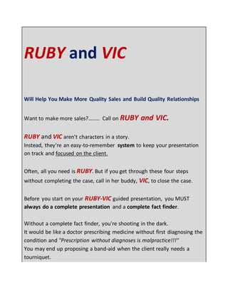 RUBY and VIC
Will Help You Make More Quality Sales and Build Quality Relationships
Want to make more sales?........ Call on RUBY and VIC.
RUBY and VIC aren't characters in a story.
Instead, they're an easy-to-remember system to keep your presentation
on track and focused on the client.
Often, all you need is RUBY. But if you get through these four steps
without completing the case, call in her buddy, VIC, to close the case.
Before you start on your RUBY-VIC guided presentation, you MUST
always do a complete presentation and a complete fact finder.
Without a complete fact finder, you're shooting in the dark.
It would be like a doctor prescribing medicine without first diagnosing the
condition and "Prescription without diagnoses is malpractice!!!"
You may end up proposing a band-aid when the client really needs a
tourniquet.
 