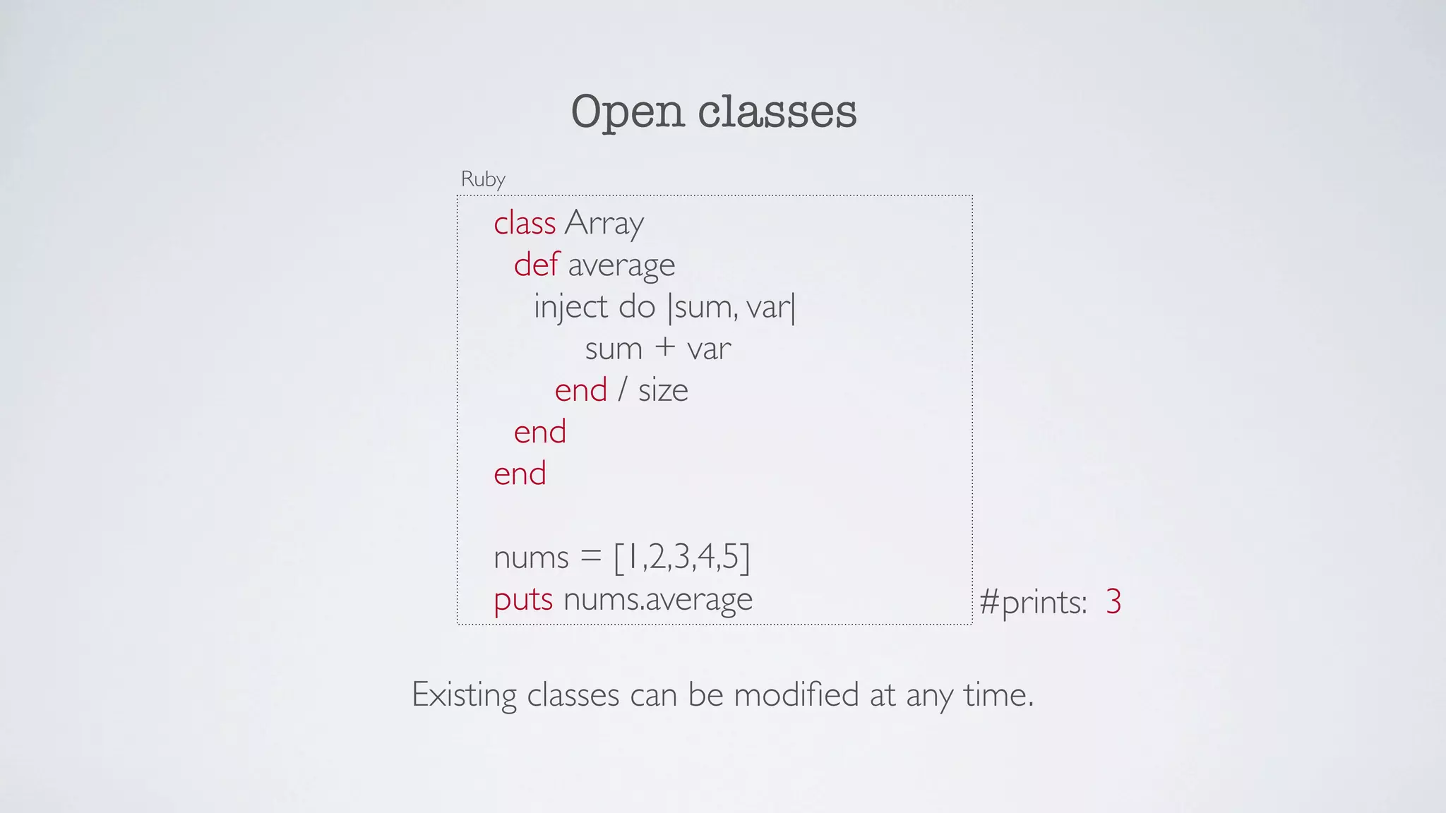 Open classes
   Ruby

     class Array
       def average
        inject do |sum, var|
            sum + var
          end / size
       end
     end

     nums = [1,2,3,4,5]
     puts nums.average                  #prints: 3

Existing classes can be modiﬁed at any time.
 