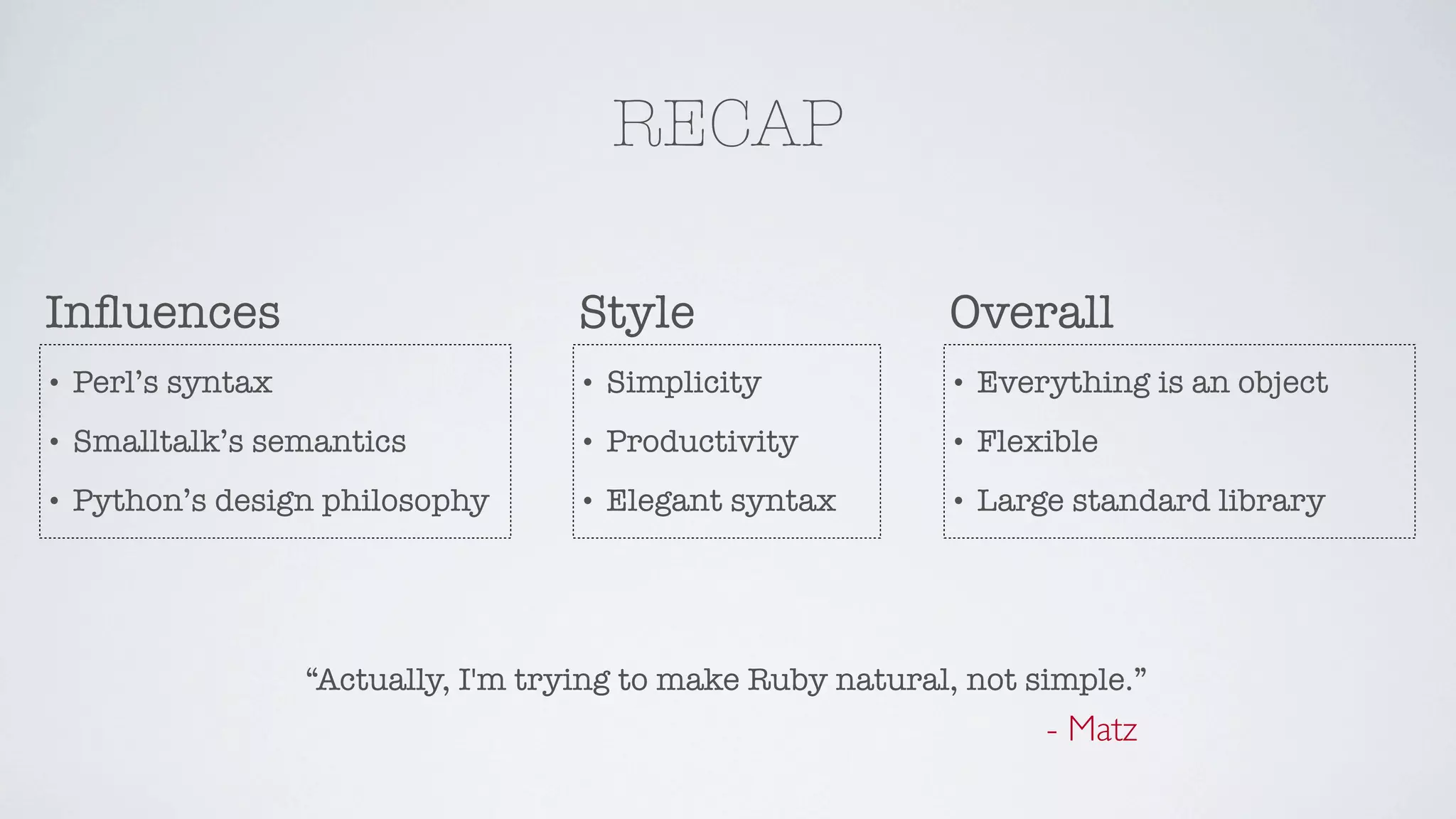 RECAP

Inﬂuences                             Style                   Overall
•   Perl’s syntax                     •   Simplicity          •   Everything is an object
•   Smalltalk’s semantics             •   Productivity        •   Flexible
•   Python’s design philosophy        •   Elegant syntax      •   Large standard library




                    “Actually, I'm trying to make Ruby natural, not simple.”
                                                                      - Matz
 
