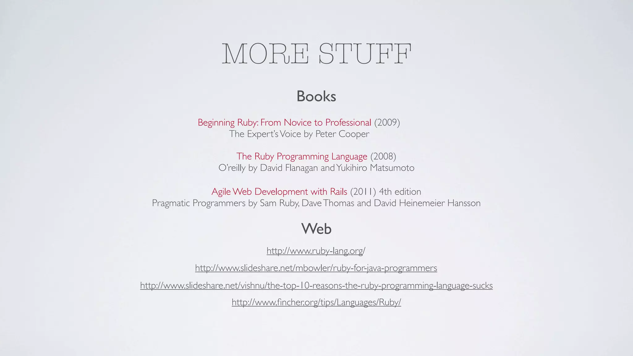MORE STUFF
                                      Books
              Beginning Ruby: From Novice to Professional (2009)
                      The Expert’s Voice by Peter Cooper

                       The Ruby Programming Language (2008)
                   O’reilly by David Flanagan and Yukihiro Matsumoto

                Agile Web Development with Rails (2011) 4th edition
  Pragmatic Programmers by Sam Ruby, Dave Thomas and David Heinemeier Hansson

                                       Web
                               http://www.ruby-lang.org/
             http://www.slideshare.net/mbowler/ruby-for-java-programmers
http://www.slideshare.net/vishnu/the-top-10-reasons-the-ruby-programming-language-sucks
                      http://www.ﬁncher.org/tips/Languages/Ruby/
 
