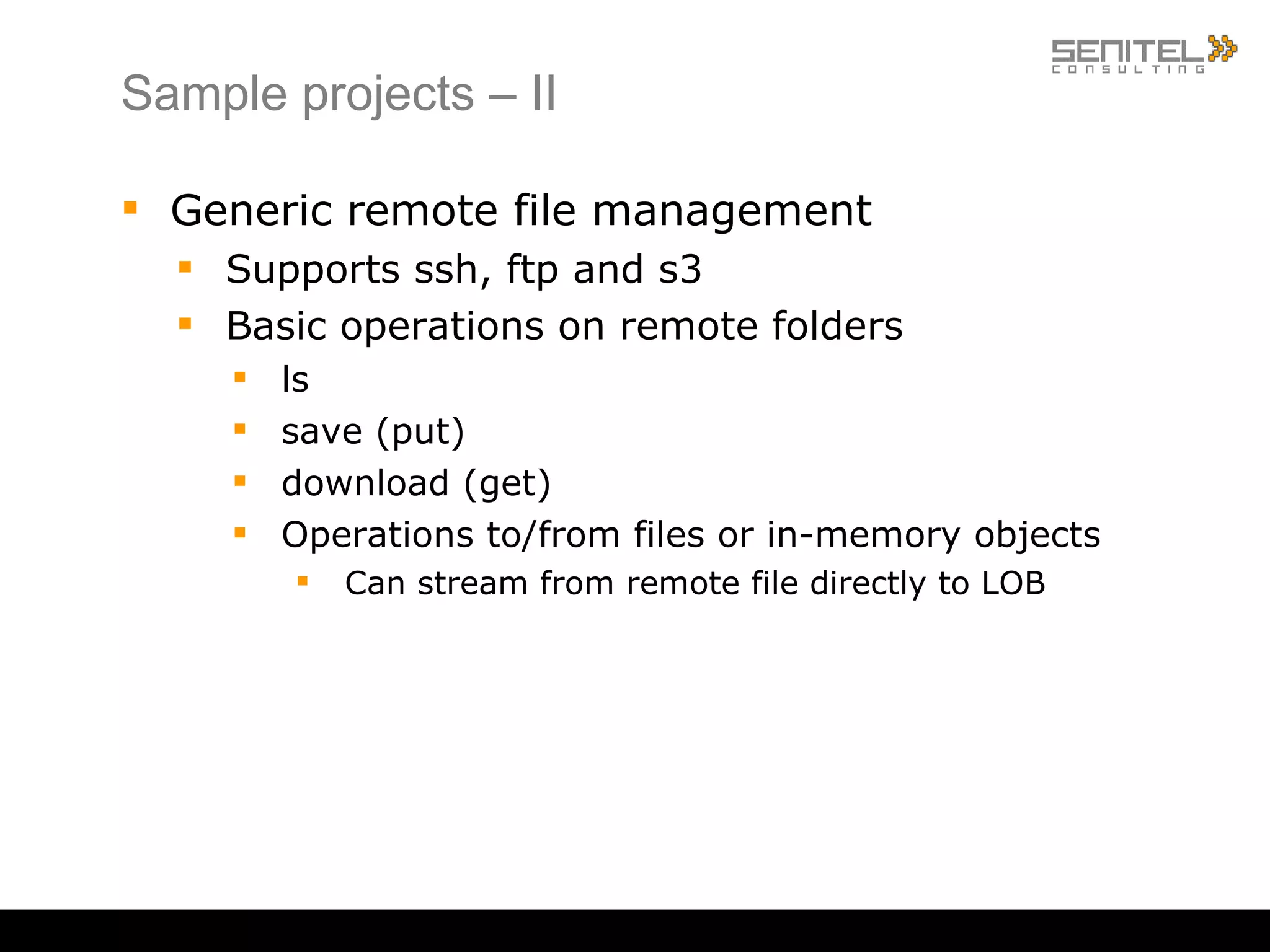Sample projects – II Generic remote file management Supports ssh, ftp and s3 Basic operations on remote folders ls save (put) download (get) Operations to/from files or in-memory objects Can stream from remote file directly to LOB 