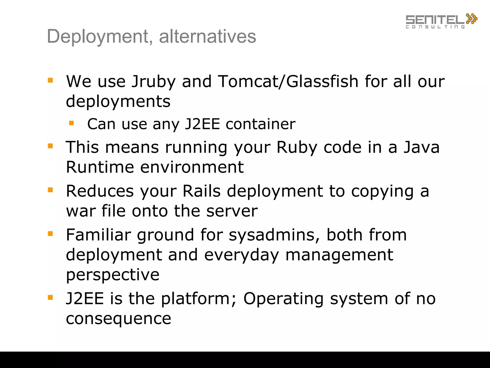 Deployment, alternatives We use Jruby and Tomcat/Glassfish for all our deployments Can use any J2EE container This means running your Ruby code in a Java Runtime environment Reduces your Rails deployment to copying a war file onto the server Familiar ground for sysadmins, both from deployment and everyday management perspective J2EE is the platform; Operating system of no consequence 