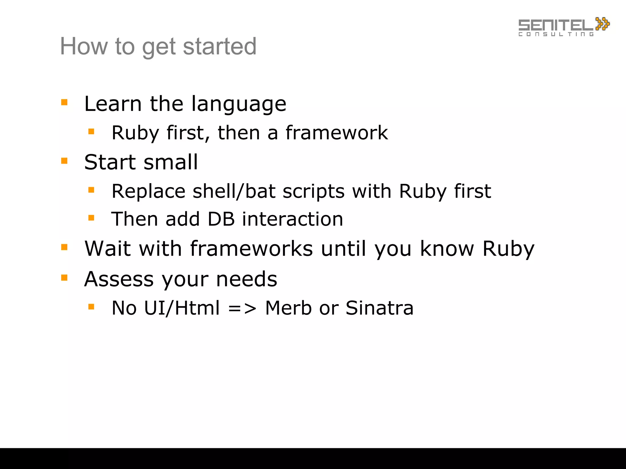 How to get started Learn the language Ruby first, then a framework Start small Replace shell/bat scripts with Ruby first Then add DB interaction Wait with frameworks until you know Ruby Assess your needs No UI/Html => Merb or Sinatra 