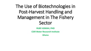 The Use of Biotechnologies in
Post-Harvest Handling and
Management in The Fishery
Sector
RUBY ASMAH, PHD
CSIR Water Research Institute
Ghana
 
