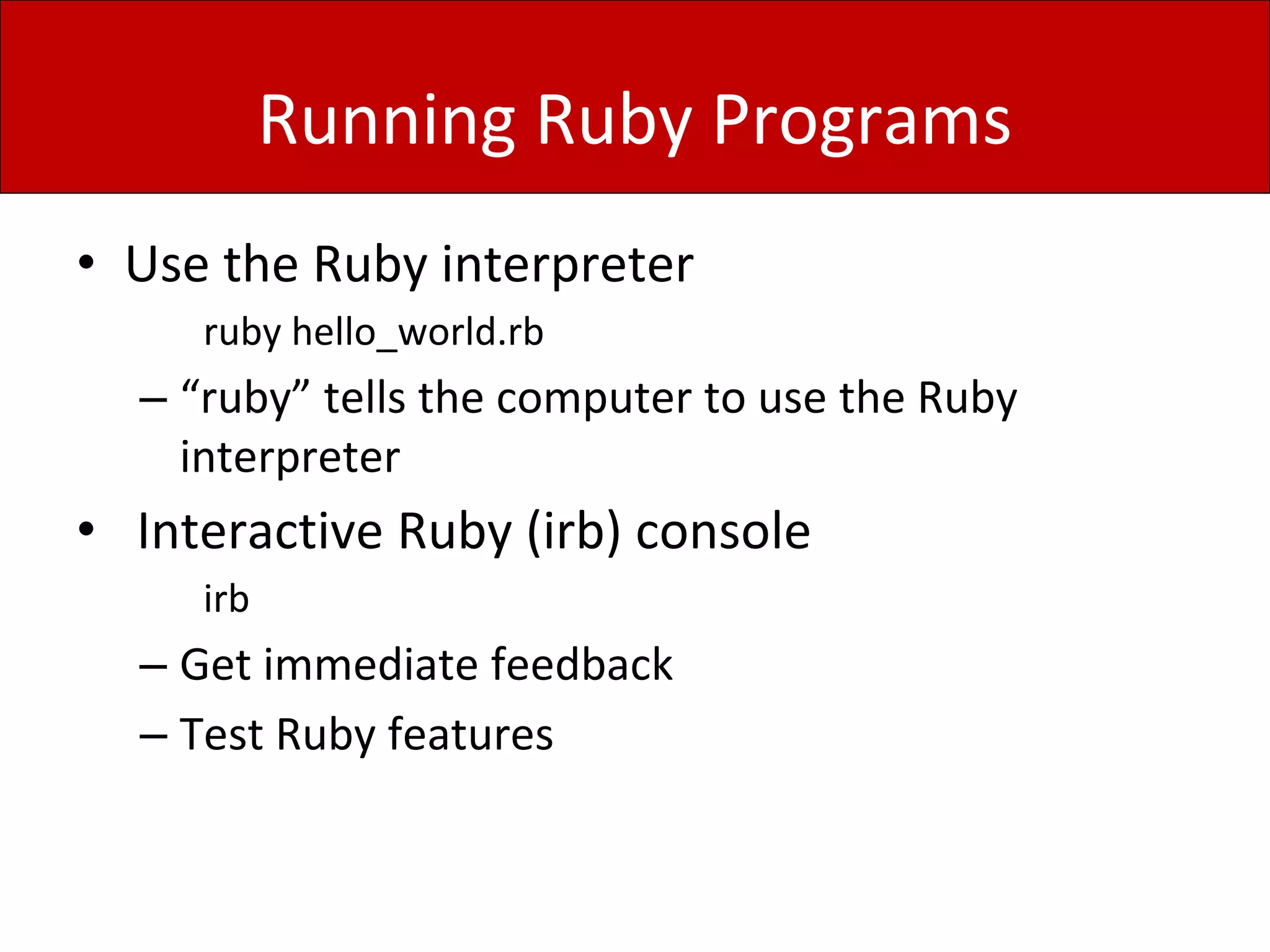 Running Ruby Programs
• Use the Ruby interpreter
ruby hello_world.rb
– “ruby” tells the computer to use the Ruby
interpreter
• Interactive Ruby (irb) console
irb
– Get immediate feedback
– Test Ruby features
 