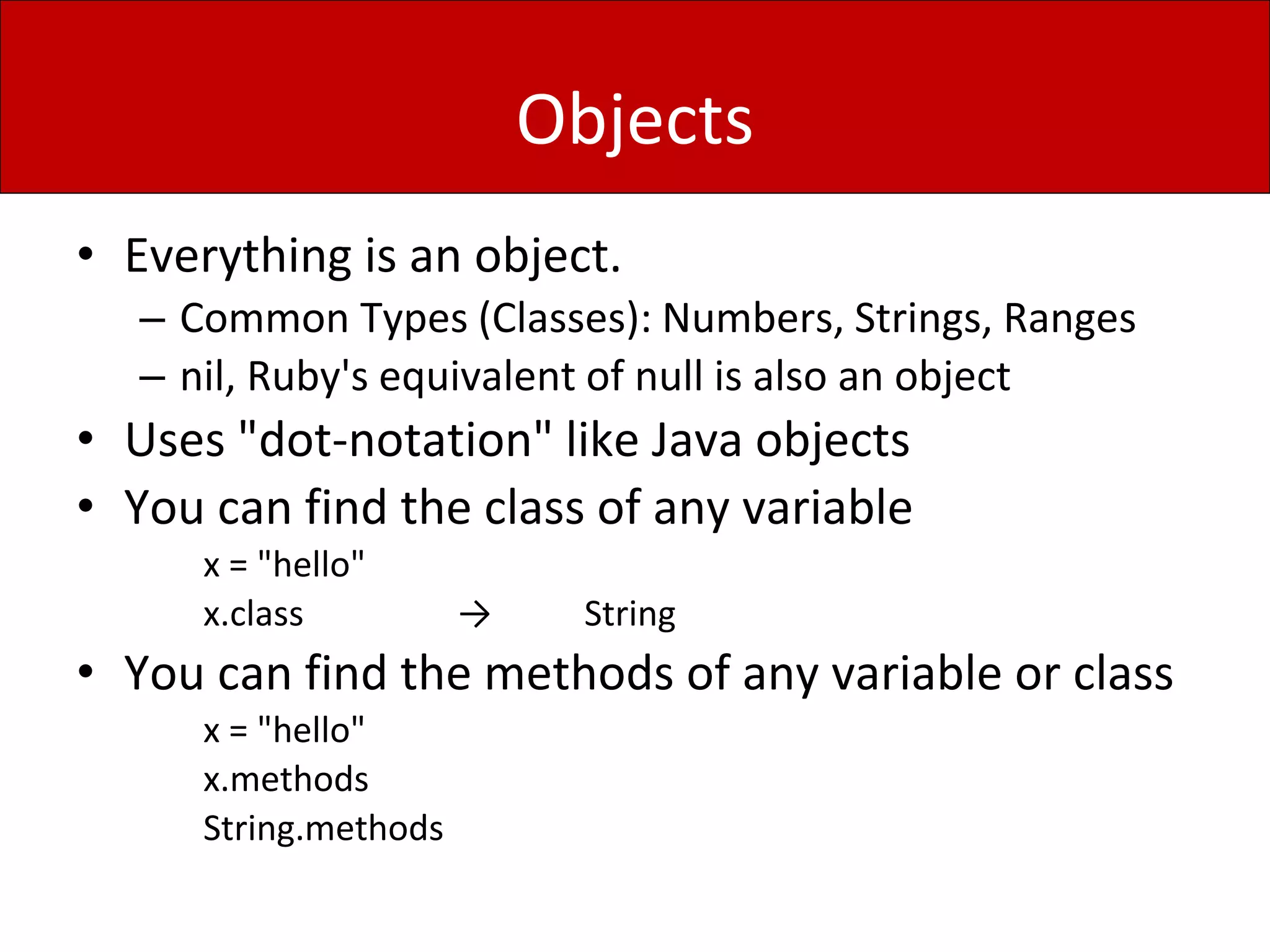 Objects
• Everything is an object.
– Common Types (Classes): Numbers, Strings, Ranges
– nil, Ruby's equivalent of null is also an object
• Uses "dot-notation" like Java objects
• You can find the class of any variable
x = "hello"
x.class → String
• You can find the methods of any variable or class
x = "hello"
x.methods
String.methods
 