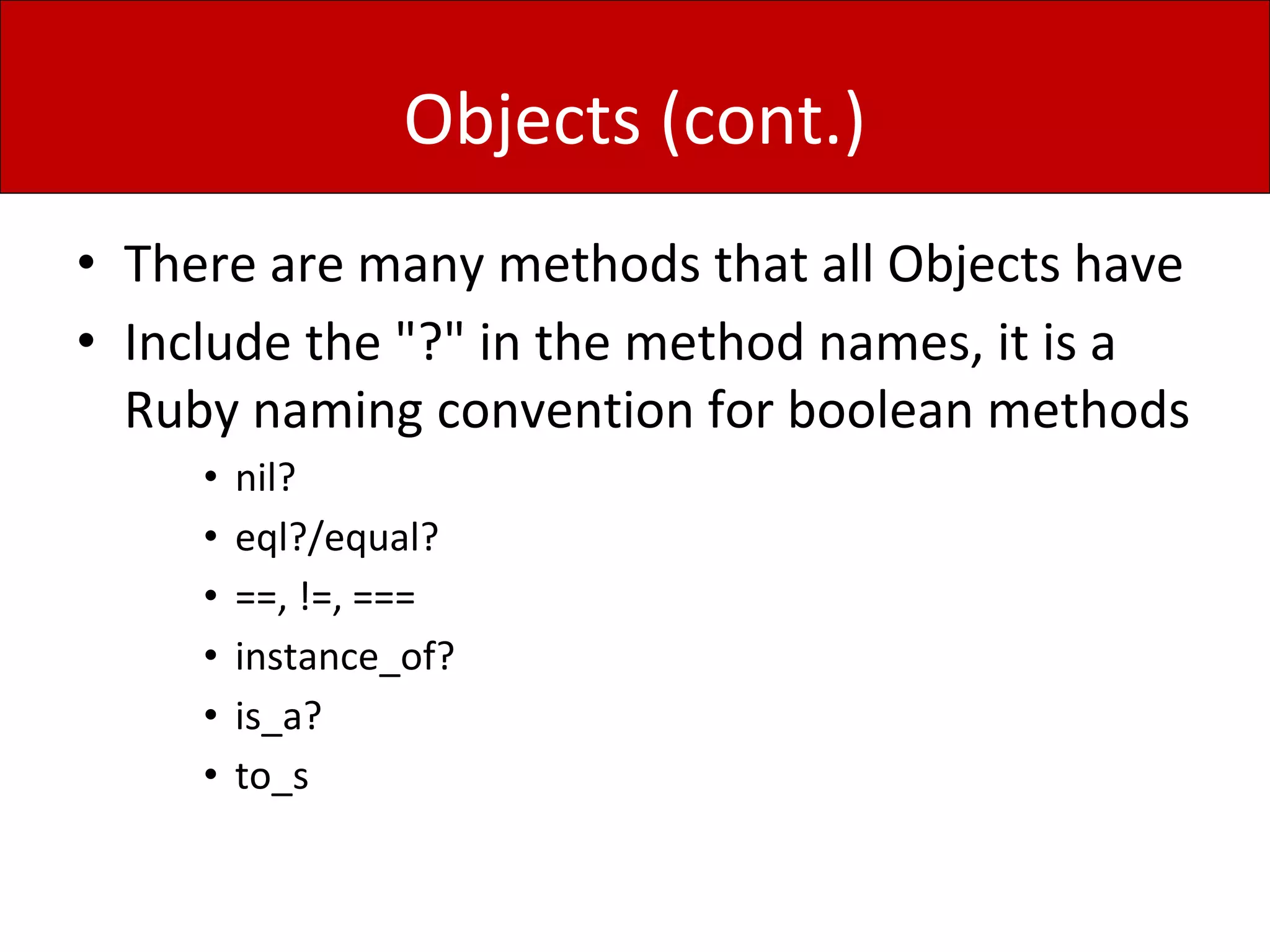 Objects (cont.)
• There are many methods that all Objects have
• Include the "?" in the method names, it is a
Ruby naming convention for boolean methods
• nil?
• eql?/equal?
• ==, !=, ===
• instance_of?
• is_a?
• to_s
 