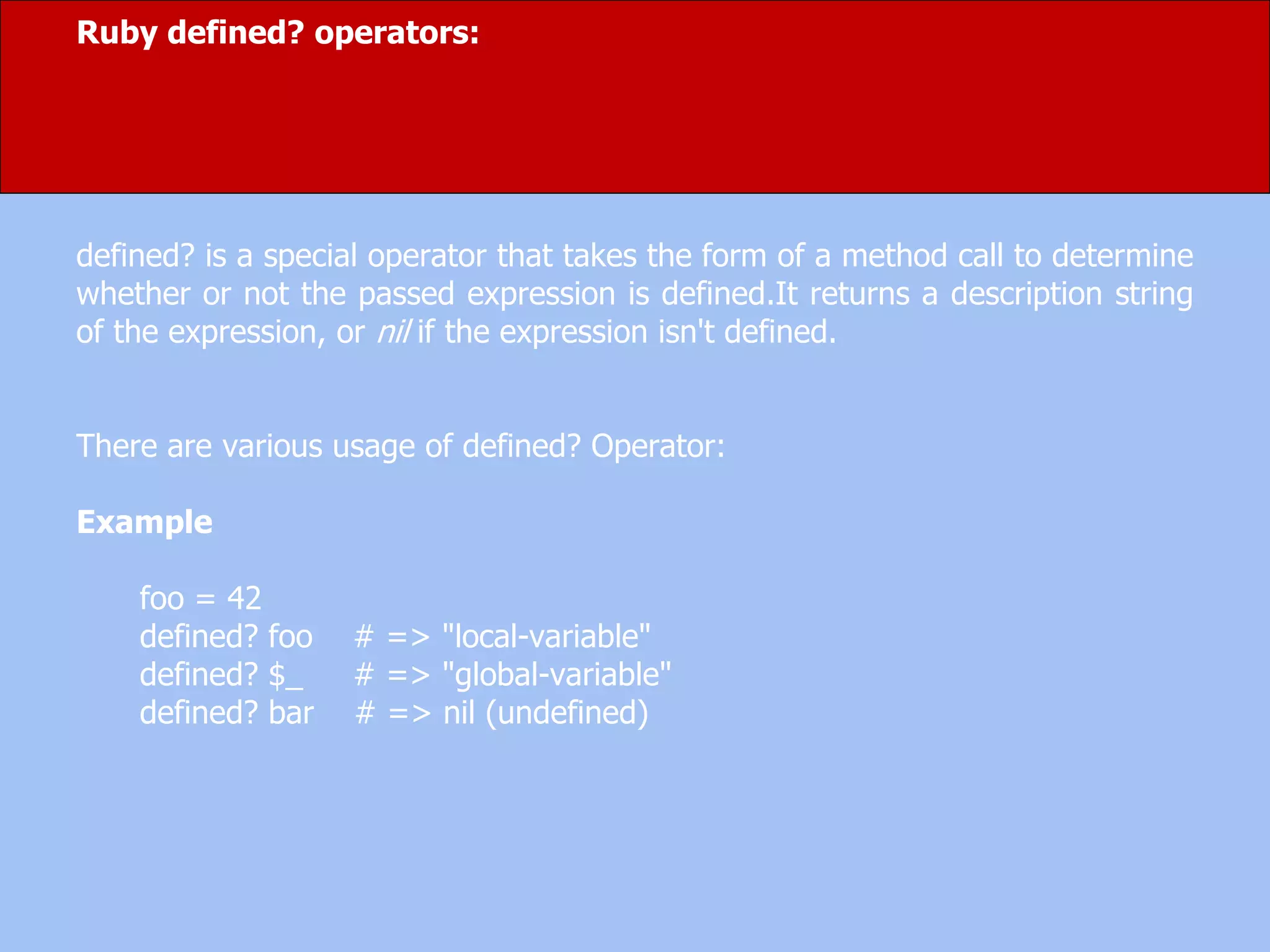 Ruby defined? operators:
defined? is a special operator that takes the form of a method call to determine
whether or not the passed expression is defined.It returns a description string
of the expression, or nil if the expression isn't defined.
There are various usage of defined? Operator:
Example
foo = 42
defined? foo # => "local-variable"
defined? $_ # => "global-variable"
defined? bar # => nil (undefined)
 