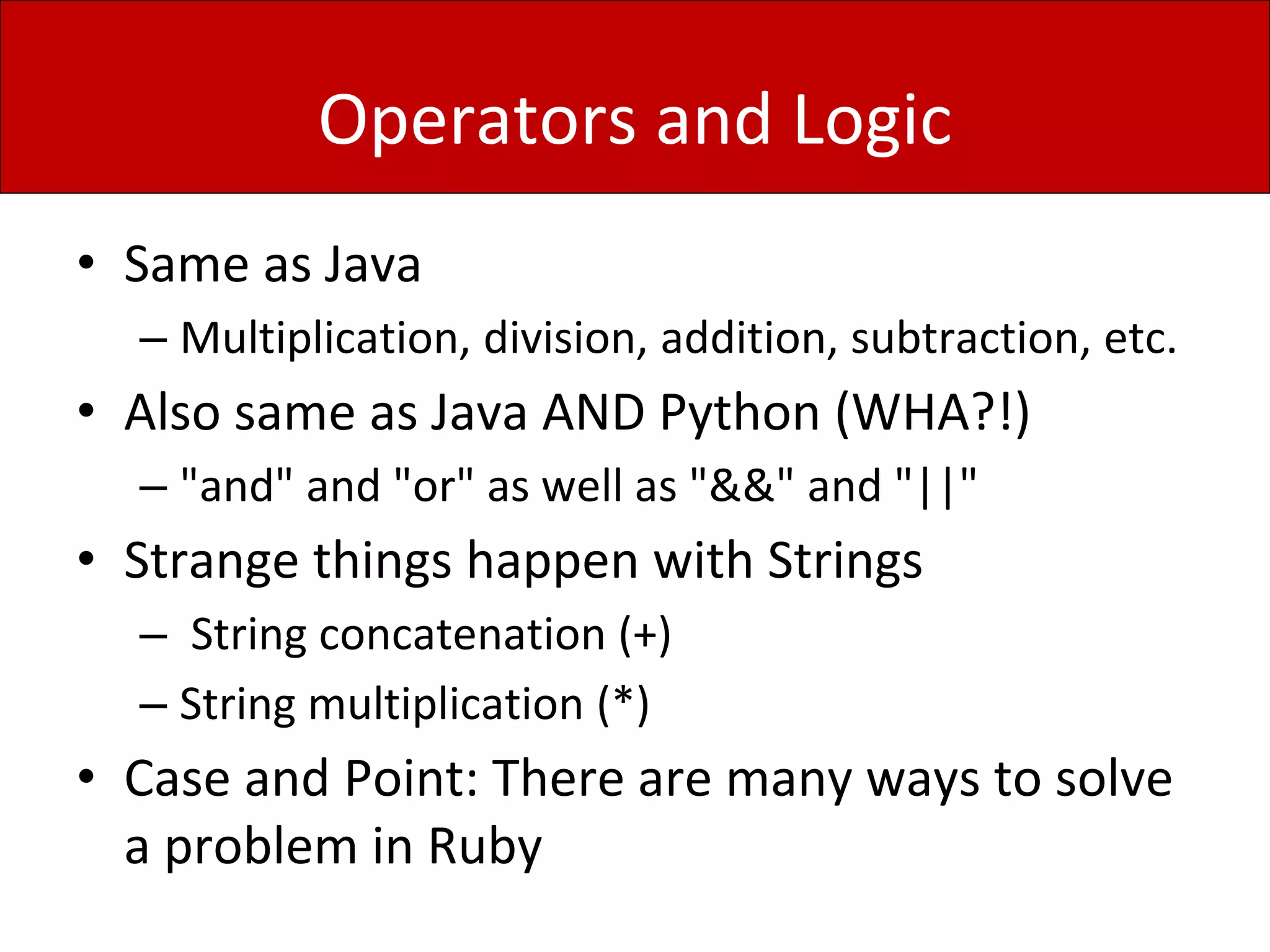 Operators and Logic
• Same as Java
– Multiplication, division, addition, subtraction, etc.
• Also same as Java AND Python (WHA?!)
– "and" and "or" as well as "&&" and "||"
• Strange things happen with Strings
– String concatenation (+)
– String multiplication (*)
• Case and Point: There are many ways to solve
a problem in Ruby
 