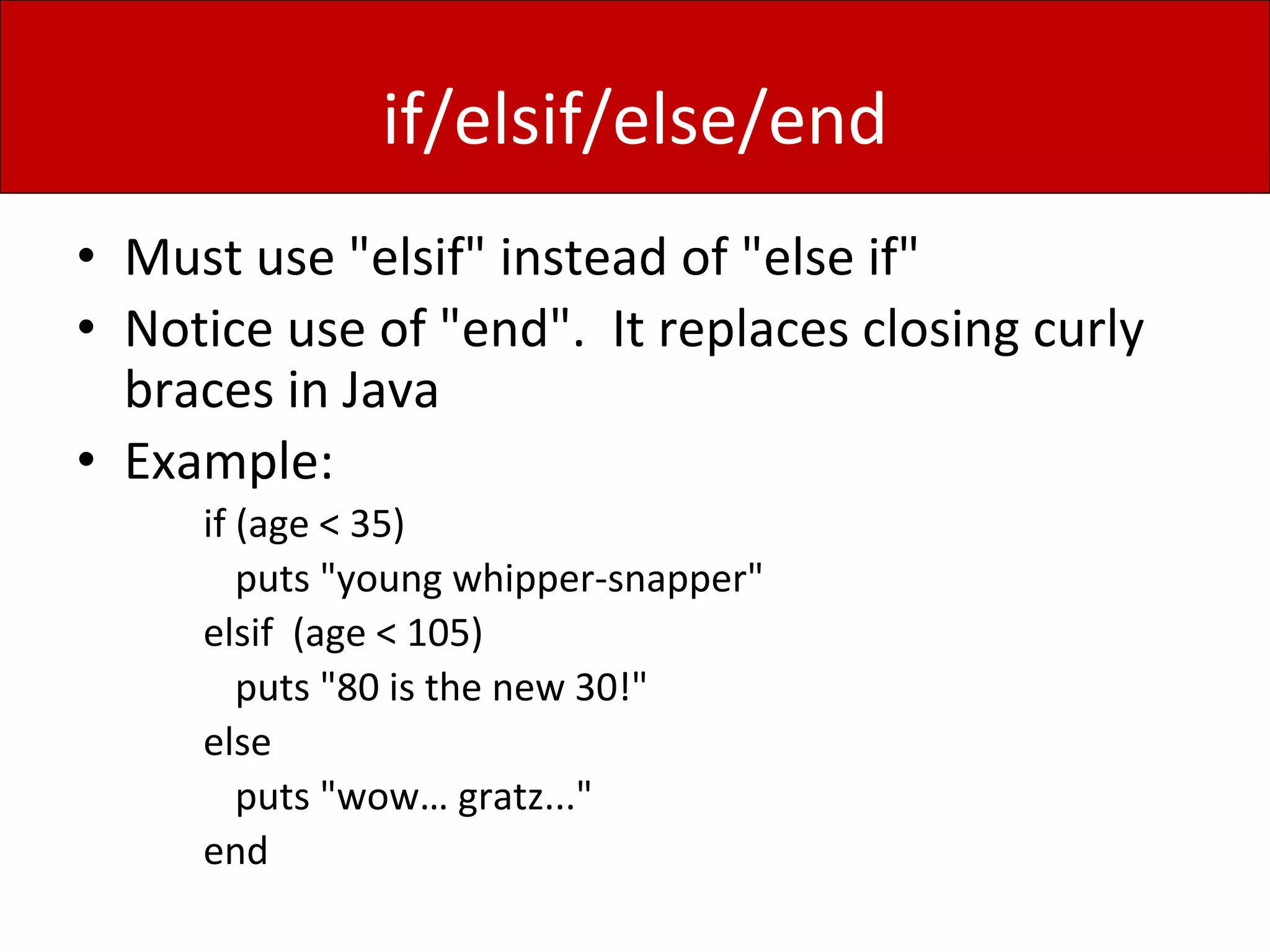 if/elsif/else/end
• Must use "elsif" instead of "else if"
• Notice use of "end". It replaces closing curly
braces in Java
• Example:
if (age < 35)
puts "young whipper-snapper"
elsif (age < 105)
puts "80 is the new 30!"
else
puts "wow… gratz..."
end
 
