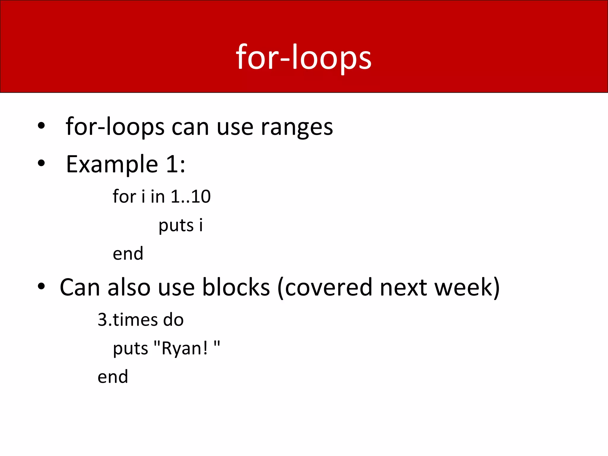 for-loops
• for-loops can use ranges
• Example 1:
for i in 1..10
puts i
end
• Can also use blocks (covered next week)
3.times do
puts "Ryan! "
end
 