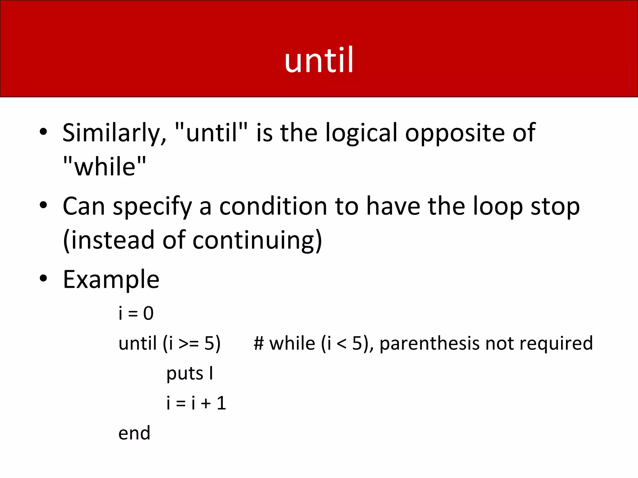 until
• Similarly, "until" is the logical opposite of
"while"
• Can specify a condition to have the loop stop
(instead of continuing)
• Example
i = 0
until (i >= 5) # while (i < 5), parenthesis not required
puts I
i = i + 1
end
 