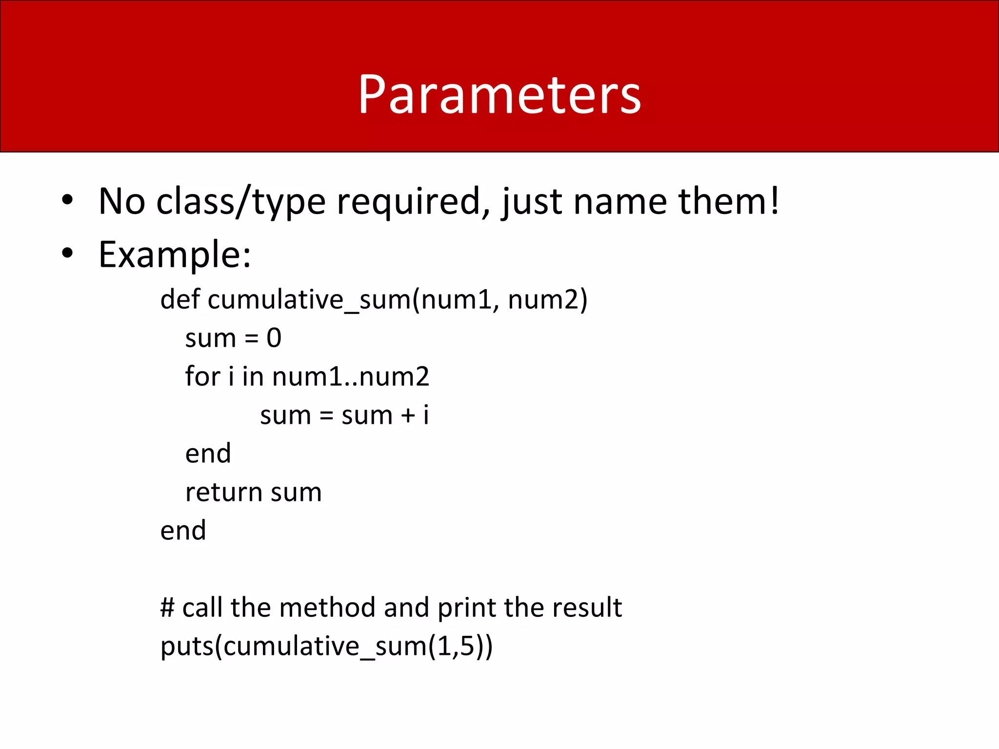 Parameters
• No class/type required, just name them!
• Example:
def cumulative_sum(num1, num2)
sum = 0
for i in num1..num2
sum = sum + i
end
return sum
end
# call the method and print the result
puts(cumulative_sum(1,5))
 