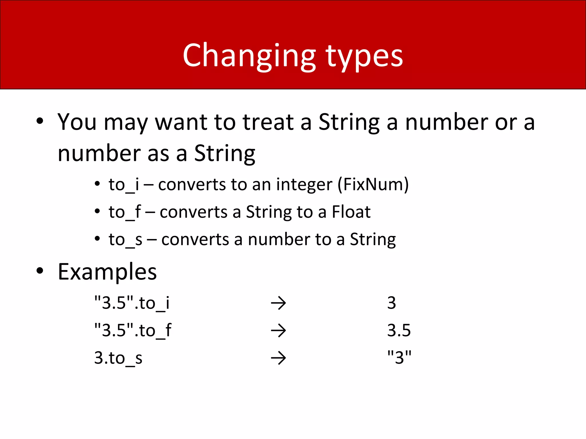 Changing types
• You may want to treat a String a number or a
number as a String
• to_i – converts to an integer (FixNum)
• to_f – converts a String to a Float
• to_s – converts a number to a String
• Examples
"3.5".to_i → 3
"3.5".to_f → 3.5
3.to_s → "3"
 