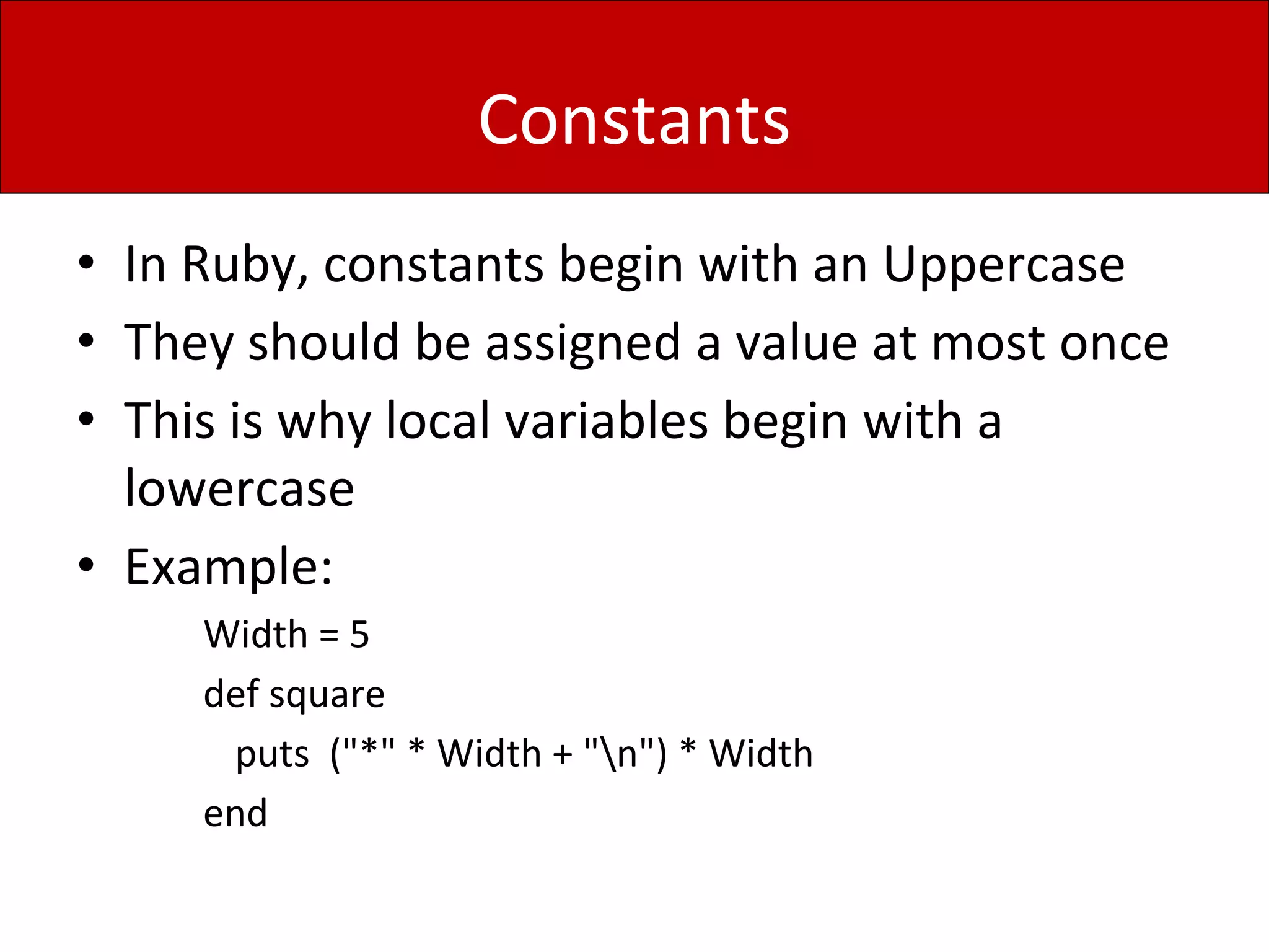 Constants
• In Ruby, constants begin with an Uppercase
• They should be assigned a value at most once
• This is why local variables begin with a
lowercase
• Example:
Width = 5
def square
puts ("*" * Width + "n") * Width
end
 