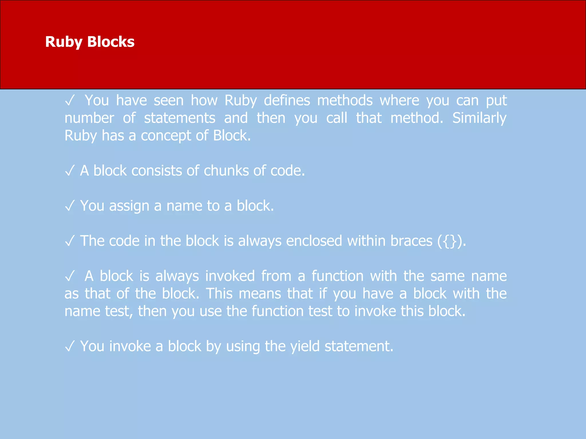Ruby Blocks
✓ You have seen how Ruby defines methods where you can put
number of statements and then you call that method. Similarly
Ruby has a concept of Block.
✓ A block consists of chunks of code.
✓ You assign a name to a block.
✓ The code in the block is always enclosed within braces ({}).
✓ A block is always invoked from a function with the same name
as that of the block. This means that if you have a block with the
name test, then you use the function test to invoke this block.
✓ You invoke a block by using the yield statement.
 
