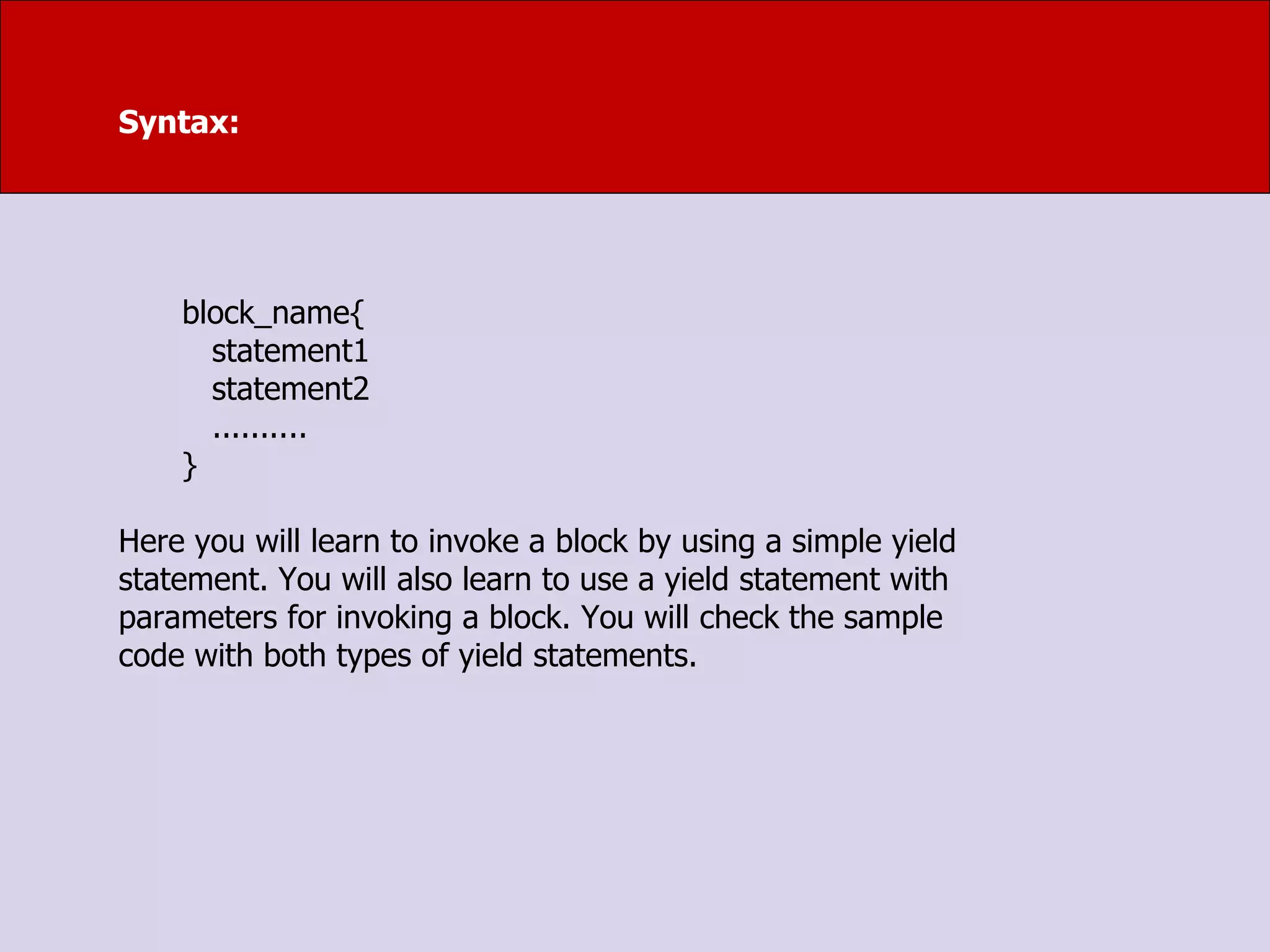 Syntax:
block_name{
statement1
statement2
..........
}
Here you will learn to invoke a block by using a simple yield
statement. You will also learn to use a yield statement with
parameters for invoking a block. You will check the sample
code with both types of yield statements.
 
