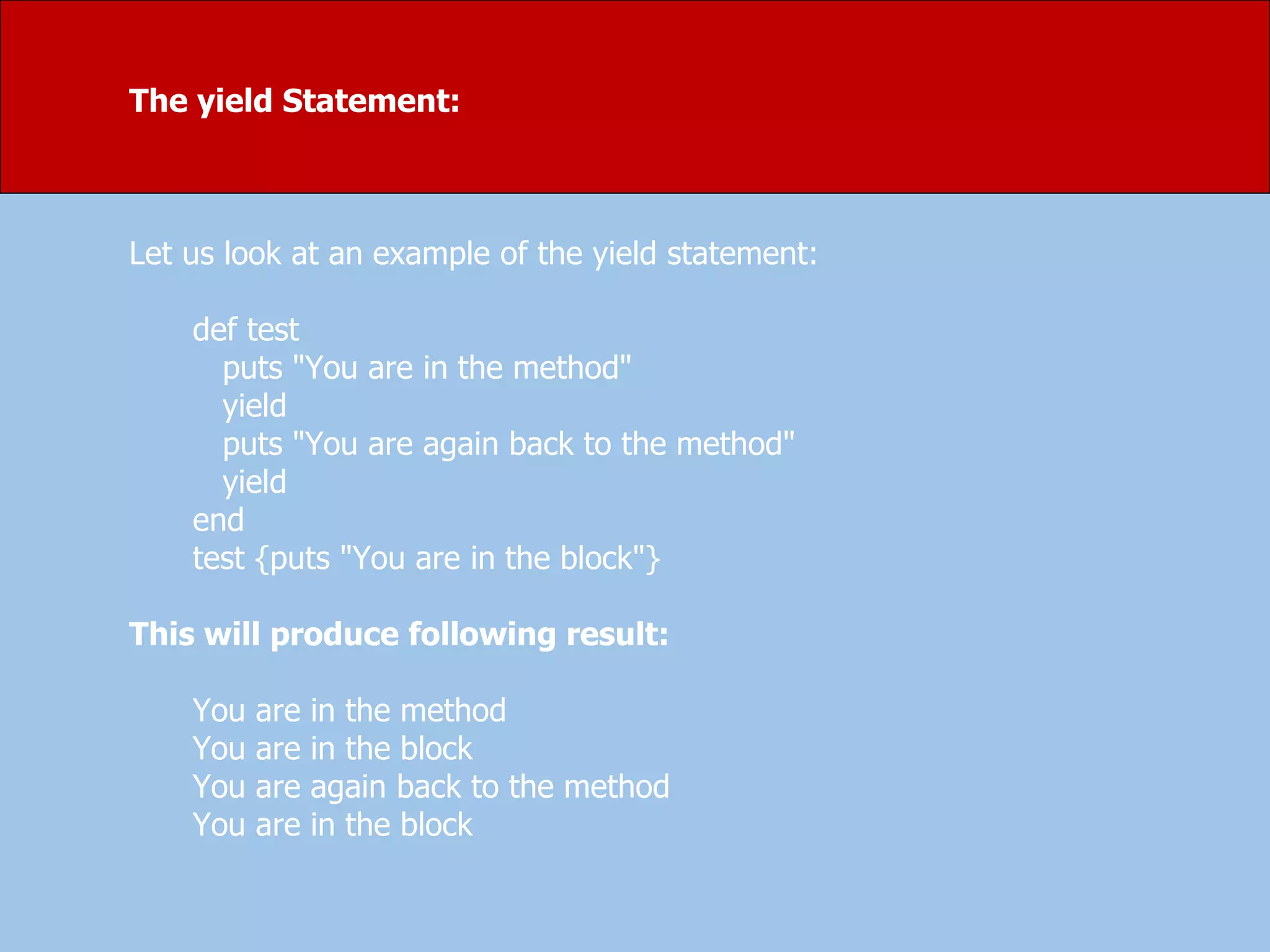 The yield Statement:
Let us look at an example of the yield statement:
def test
puts "You are in the method"
yield
puts "You are again back to the method"
yield
end
test {puts "You are in the block"}
This will produce following result:
You are in the method
You are in the block
You are again back to the method
You are in the block
 