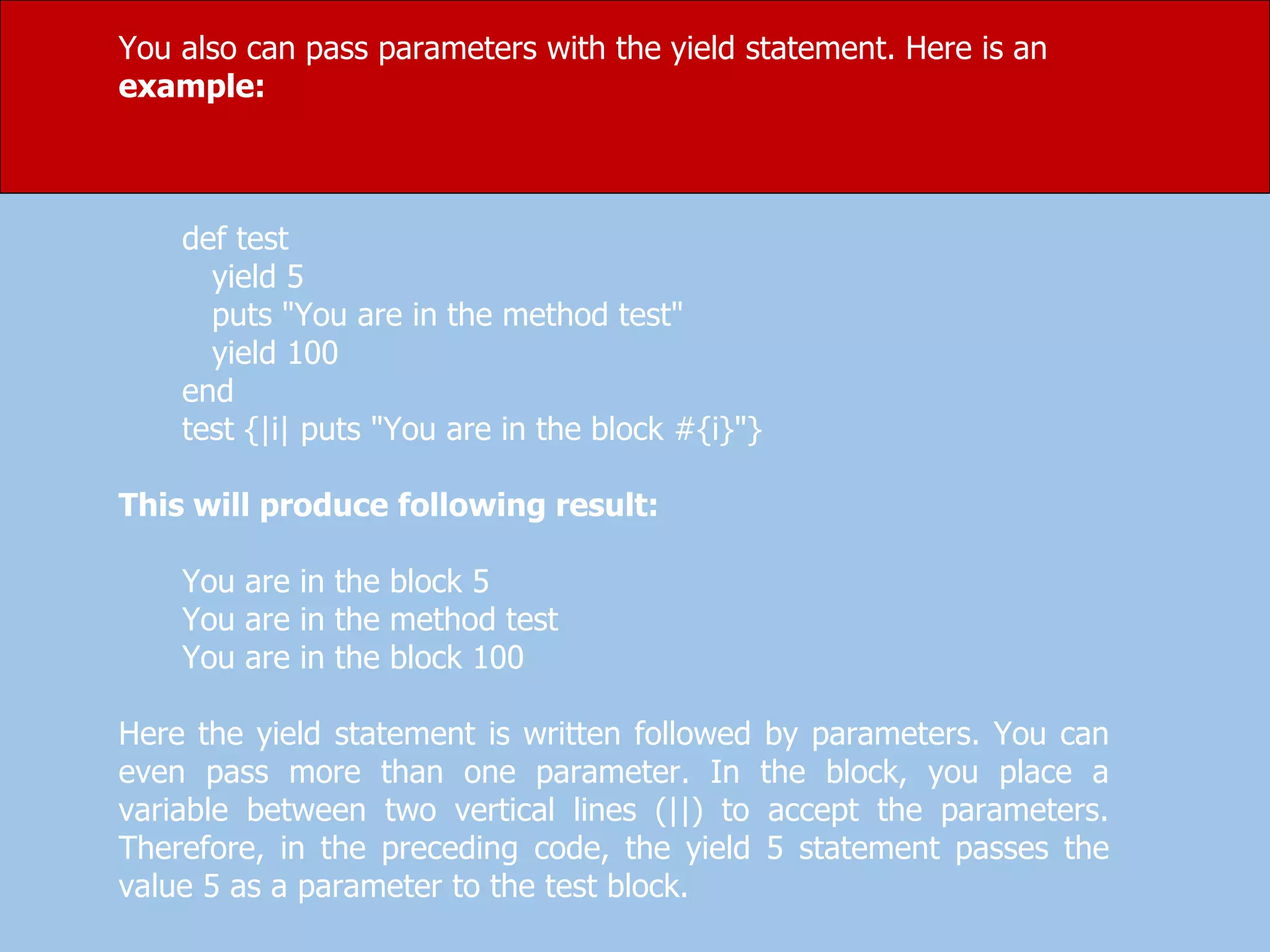 You also can pass parameters with the yield statement. Here is an
example:
def test
yield 5
puts "You are in the method test"
yield 100
end
test {|i| puts "You are in the block #{i}"}
This will produce following result:
You are in the block 5
You are in the method test
You are in the block 100
Here the yield statement is written followed by parameters. You can
even pass more than one parameter. In the block, you place a
variable between two vertical lines (||) to accept the parameters.
Therefore, in the preceding code, the yield 5 statement passes the
value 5 as a parameter to the test block.
 