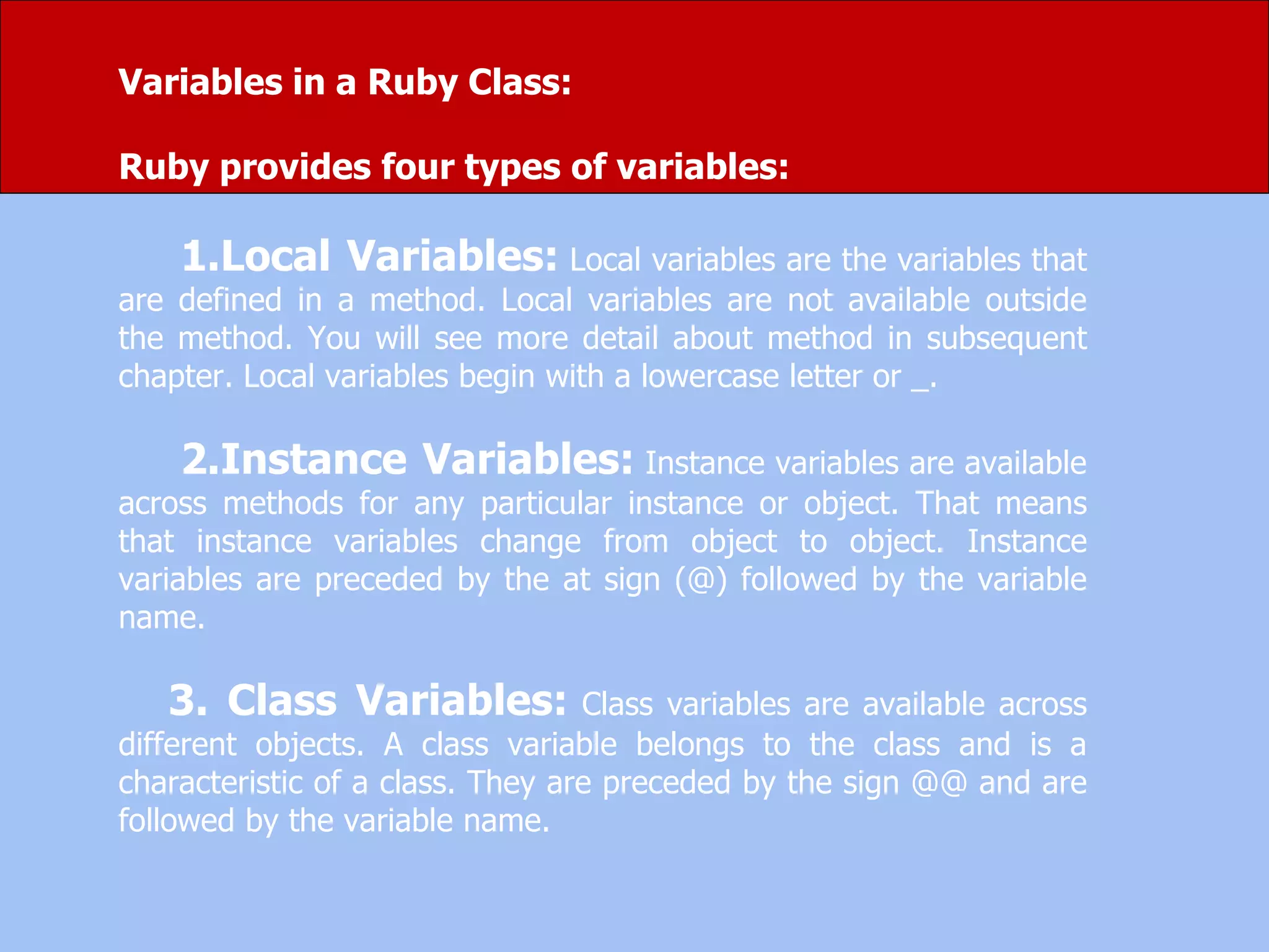Variables in a Ruby Class:
Ruby provides four types of variables:
1.Local Variables: Local variables are the variables that
are defined in a method. Local variables are not available outside
the method. You will see more detail about method in subsequent
chapter. Local variables begin with a lowercase letter or _.
2.Instance Variables: Instance variables are available
across methods for any particular instance or object. That means
that instance variables change from object to object. Instance
variables are preceded by the at sign (@) followed by the variable
name.
3. Class Variables: Class variables are available across
different objects. A class variable belongs to the class and is a
characteristic of a class. They are preceded by the sign @@ and are
followed by the variable name.
 
