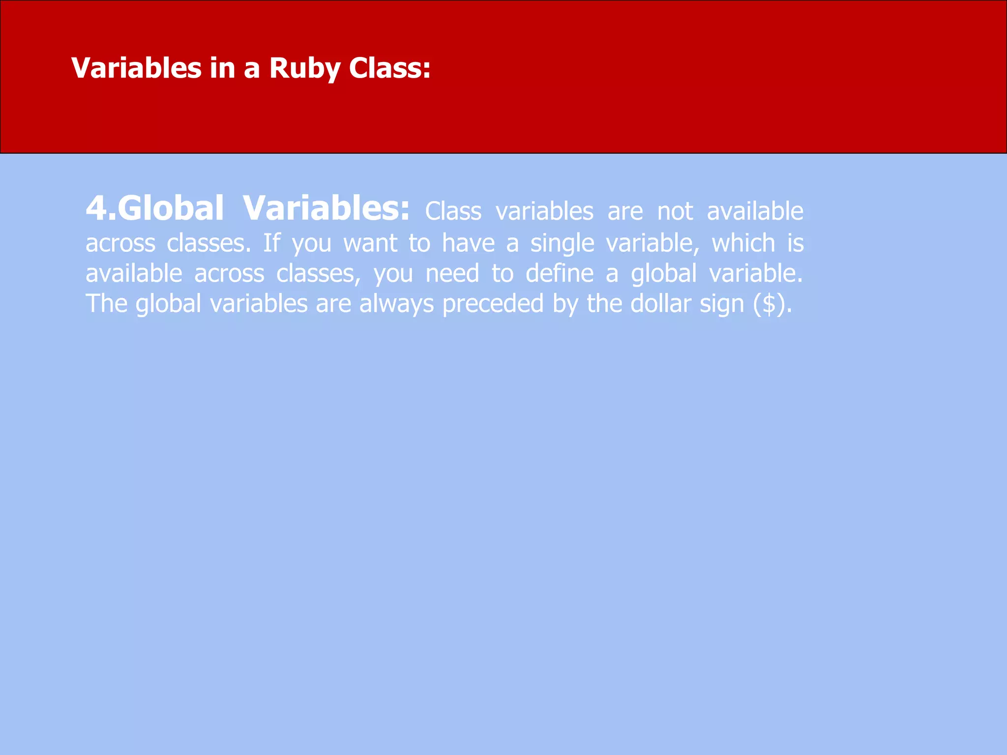 4.Global Variables: Class variables are not available
across classes. If you want to have a single variable, which is
available across classes, you need to define a global variable.
The global variables are always preceded by the dollar sign ($).
Variables in a Ruby Class:
 
