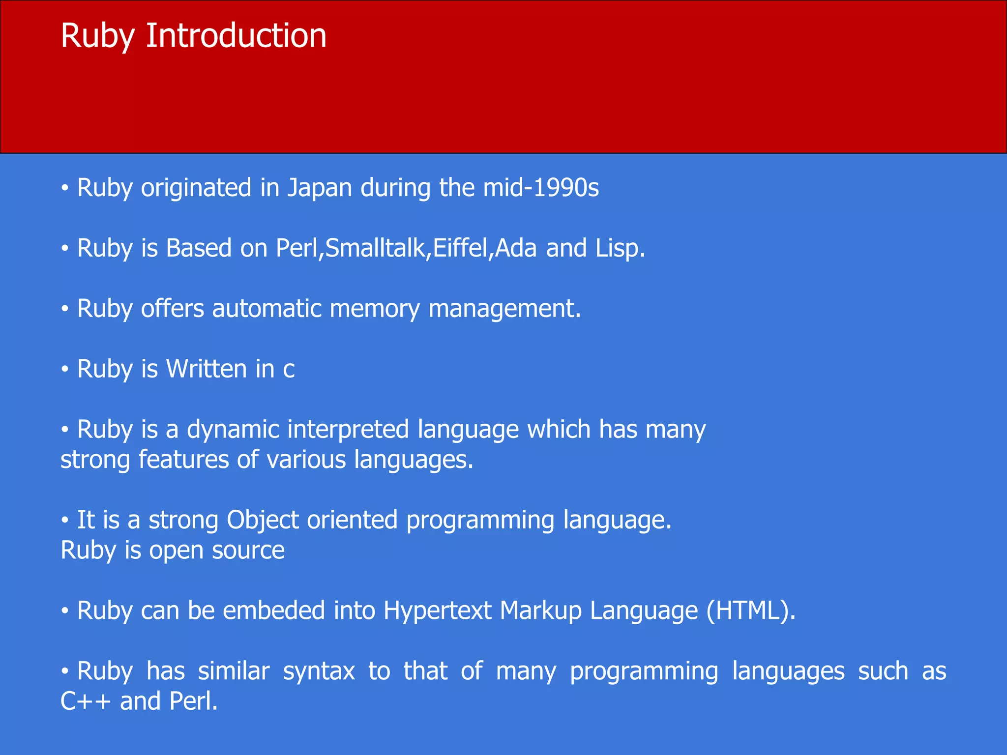 Ruby Introduction
• Ruby originated in Japan during the mid-1990s
• Ruby is Based on Perl,Smalltalk,Eiffel,Ada and Lisp.
• Ruby offers automatic memory management.
• Ruby is Written in c
• Ruby is a dynamic interpreted language which has many
strong features of various languages.
• It is a strong Object oriented programming language.
Ruby is open source
• Ruby can be embeded into Hypertext Markup Language (HTML).
• Ruby has similar syntax to that of many programming languages such as
C++ and Perl.
 