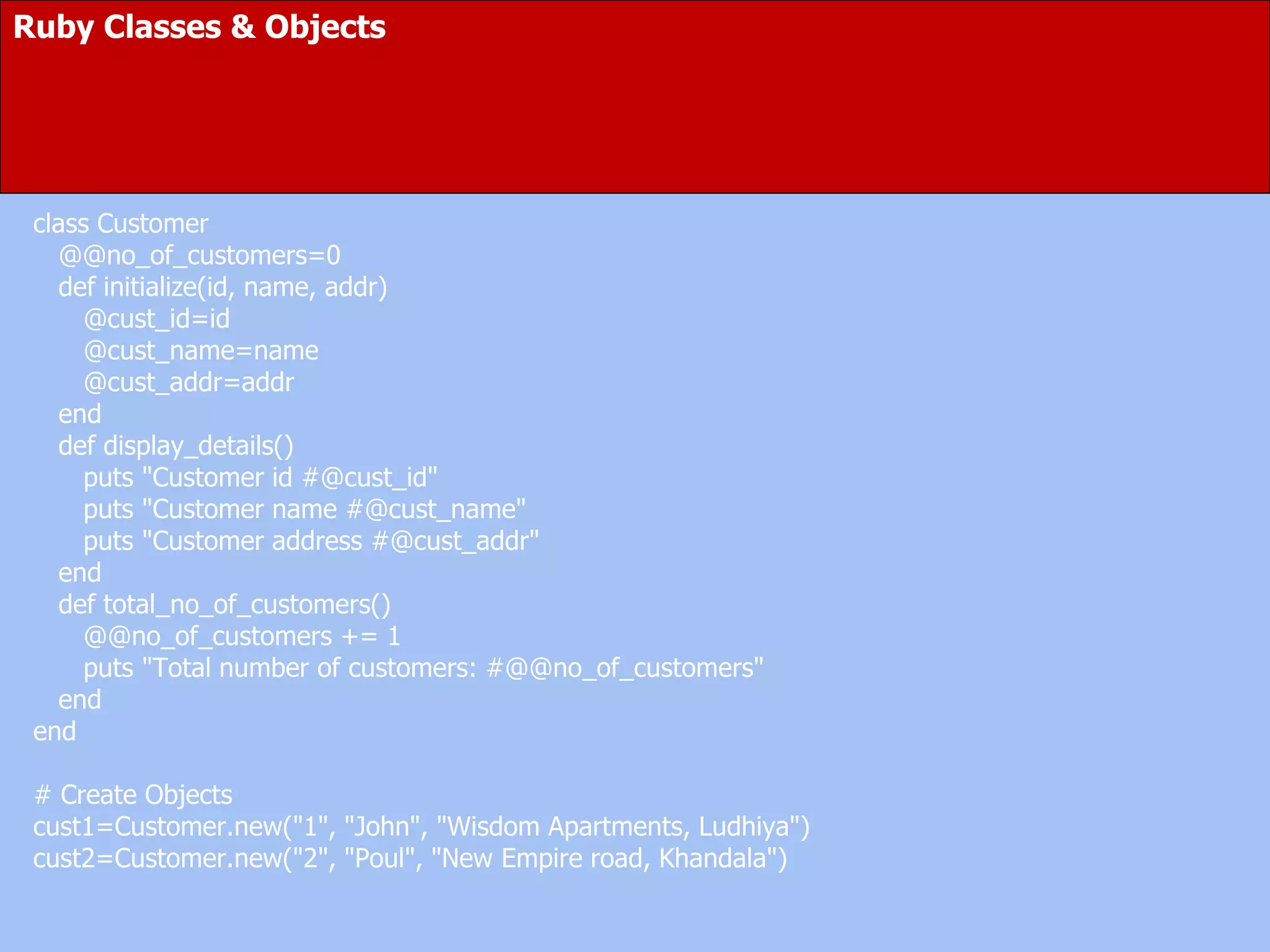 Ruby Classes & Objects
class Customer
@@no_of_customers=0
def initialize(id, name, addr)
@cust_id=id
@cust_name=name
@cust_addr=addr
end
def display_details()
puts "Customer id #@cust_id"
puts "Customer name #@cust_name"
puts "Customer address #@cust_addr"
end
def total_no_of_customers()
@@no_of_customers += 1
puts "Total number of customers: #@@no_of_customers"
end
end
# Create Objects
cust1=Customer.new("1", "John", "Wisdom Apartments, Ludhiya")
cust2=Customer.new("2", "Poul", "New Empire road, Khandala")
 