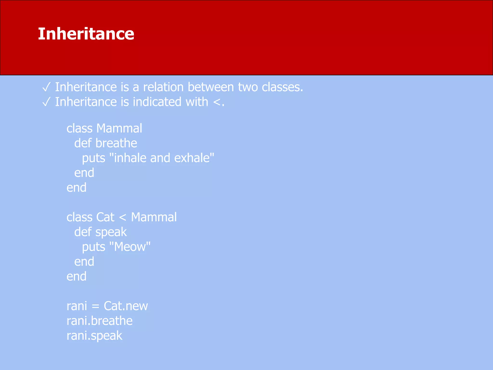 ✓ Inheritance is a relation between two classes.
✓ Inheritance is indicated with <.
class Mammal
def breathe
puts "inhale and exhale"
end
end
class Cat < Mammal
def speak
puts "Meow"
end
end
rani = Cat.new
rani.breathe
rani.speak
Inheritance
 