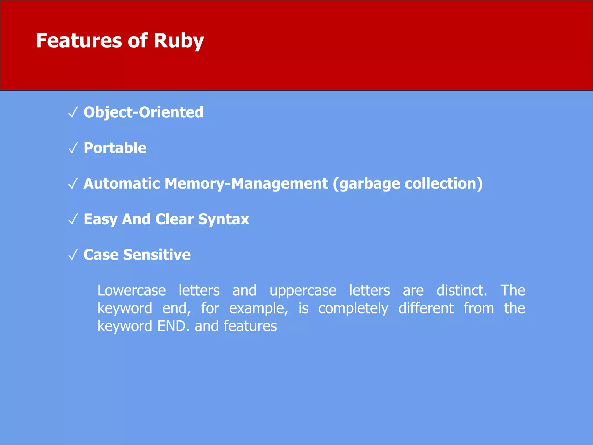Features of Ruby
✓ Object-Oriented
✓ Portable
✓ Automatic Memory-Management (garbage collection)
✓ Easy And Clear Syntax
✓ Case Sensitive
Lowercase letters and uppercase letters are distinct. The
keyword end, for example, is completely different from the
keyword END. and features
 