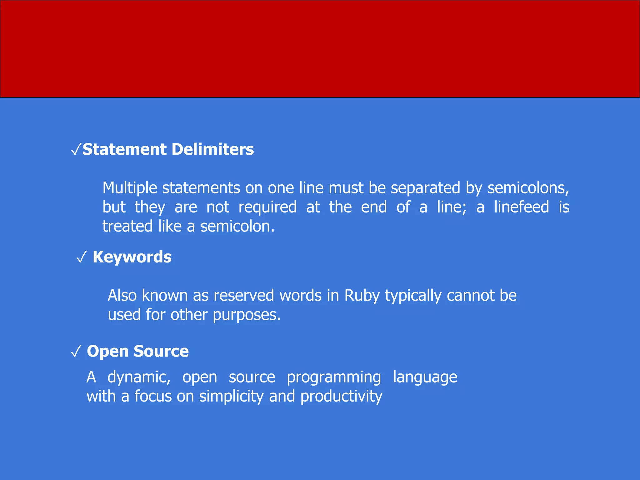 ✓Statement Delimiters
Multiple statements on one line must be separated by semicolons,
but they are not required at the end of a line; a linefeed is
treated like a semicolon.
✓ Keywords
Also known as reserved words in Ruby typically cannot be
used for other purposes.
A dynamic, open source programming language
with a focus on simplicity and productivity
✓ Open Source
 