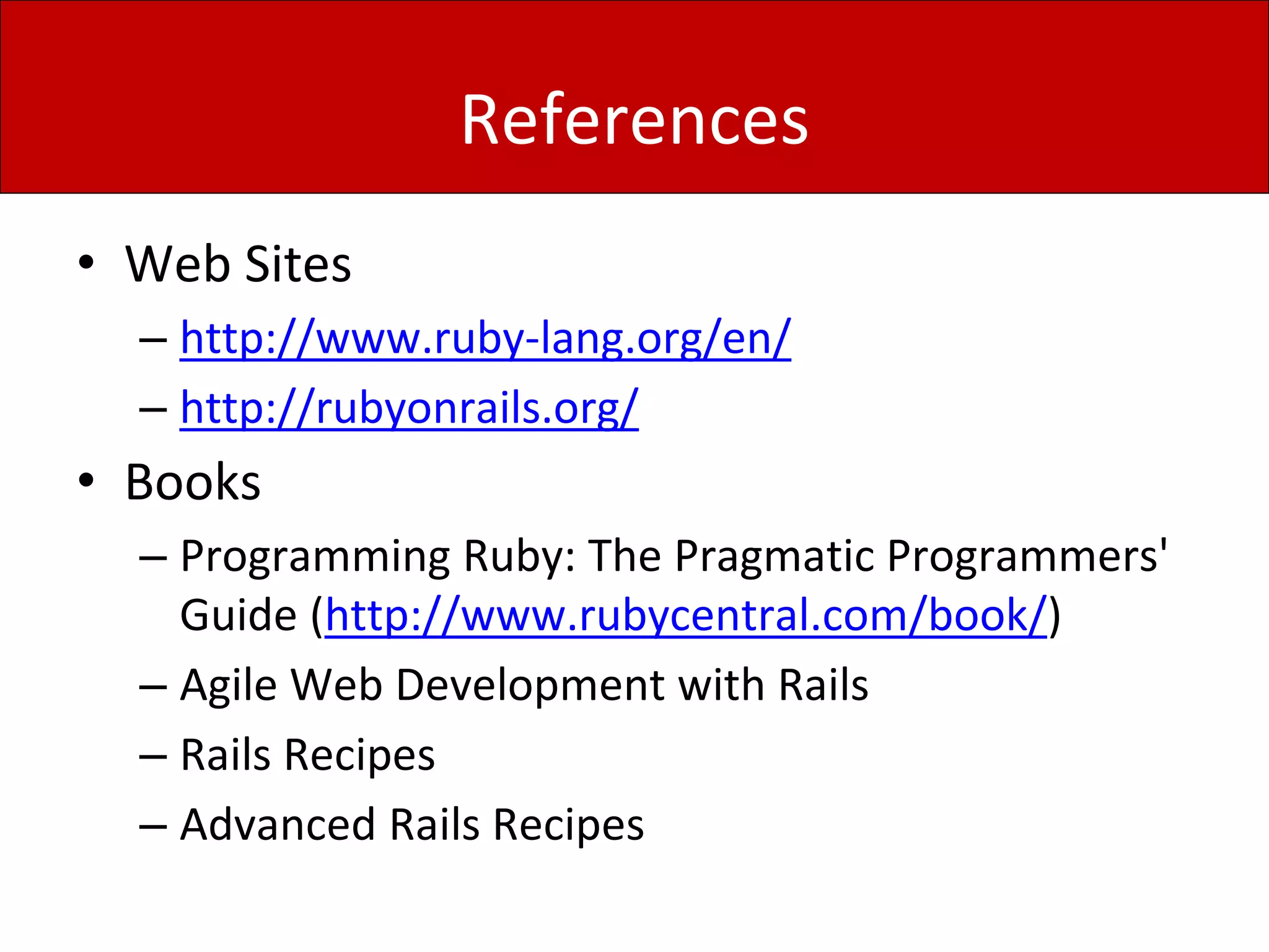 References
• Web Sites
– http://www.ruby-lang.org/en/
– http://rubyonrails.org/
• Books
– Programming Ruby: The Pragmatic Programmers'
Guide (http://www.rubycentral.com/book/)
– Agile Web Development with Rails
– Rails Recipes
– Advanced Rails Recipes
 