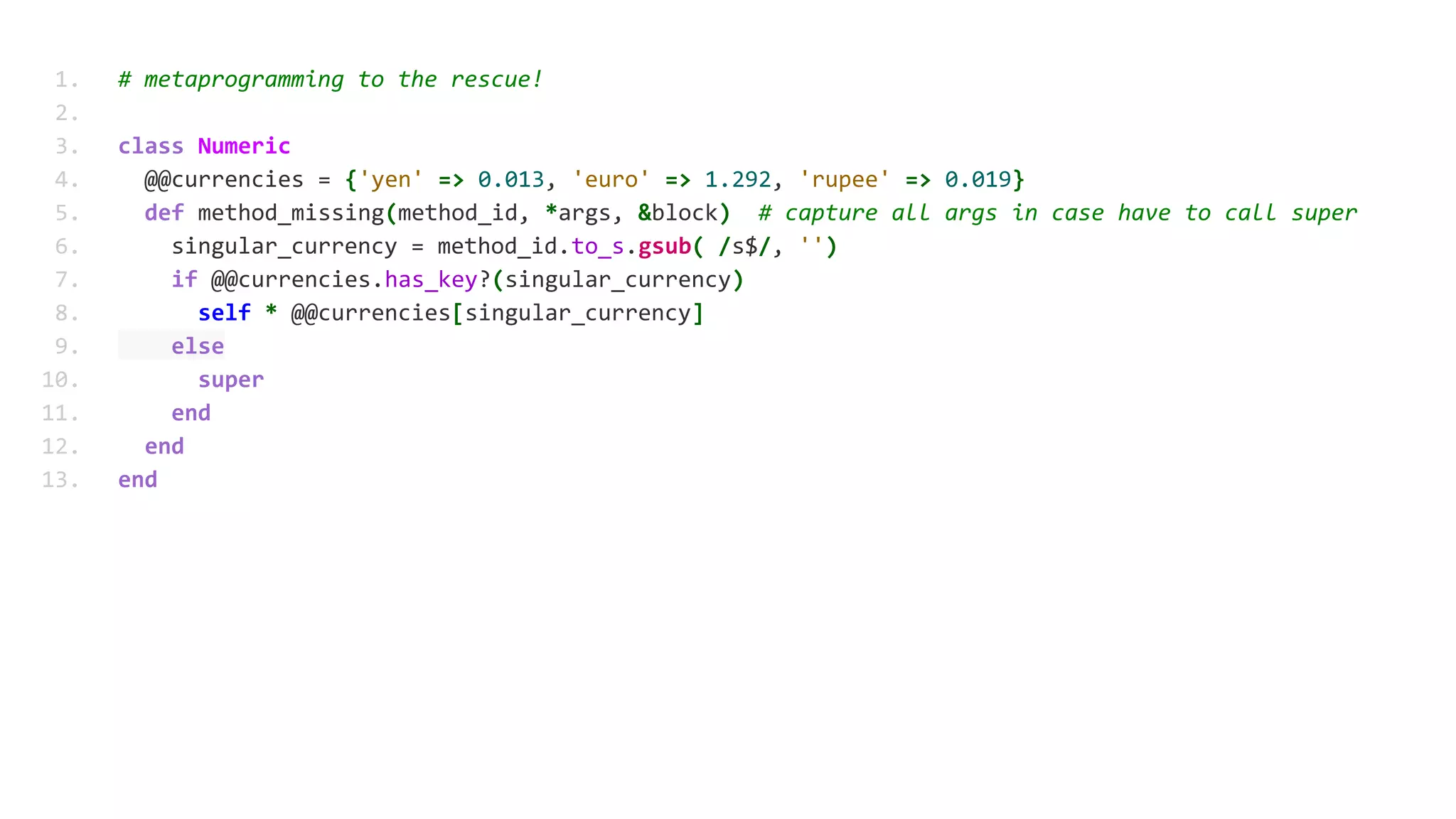 1. # metaprogramming to the rescue!
2.
3. class Numeric
4. @@currencies = {'yen' => 0.013, 'euro' => 1.292, 'rupee' => 0.019}
5. def method_missing(method_id, *args, &block) # capture all args in case have to call super
6. singular_currency = method_id.to_s.gsub( /s$/, '')
7. if @@currencies.has_key?(singular_currency)
8. self * @@currencies[singular_currency]
9. else
10. super
11. end
12. end
13. end
 