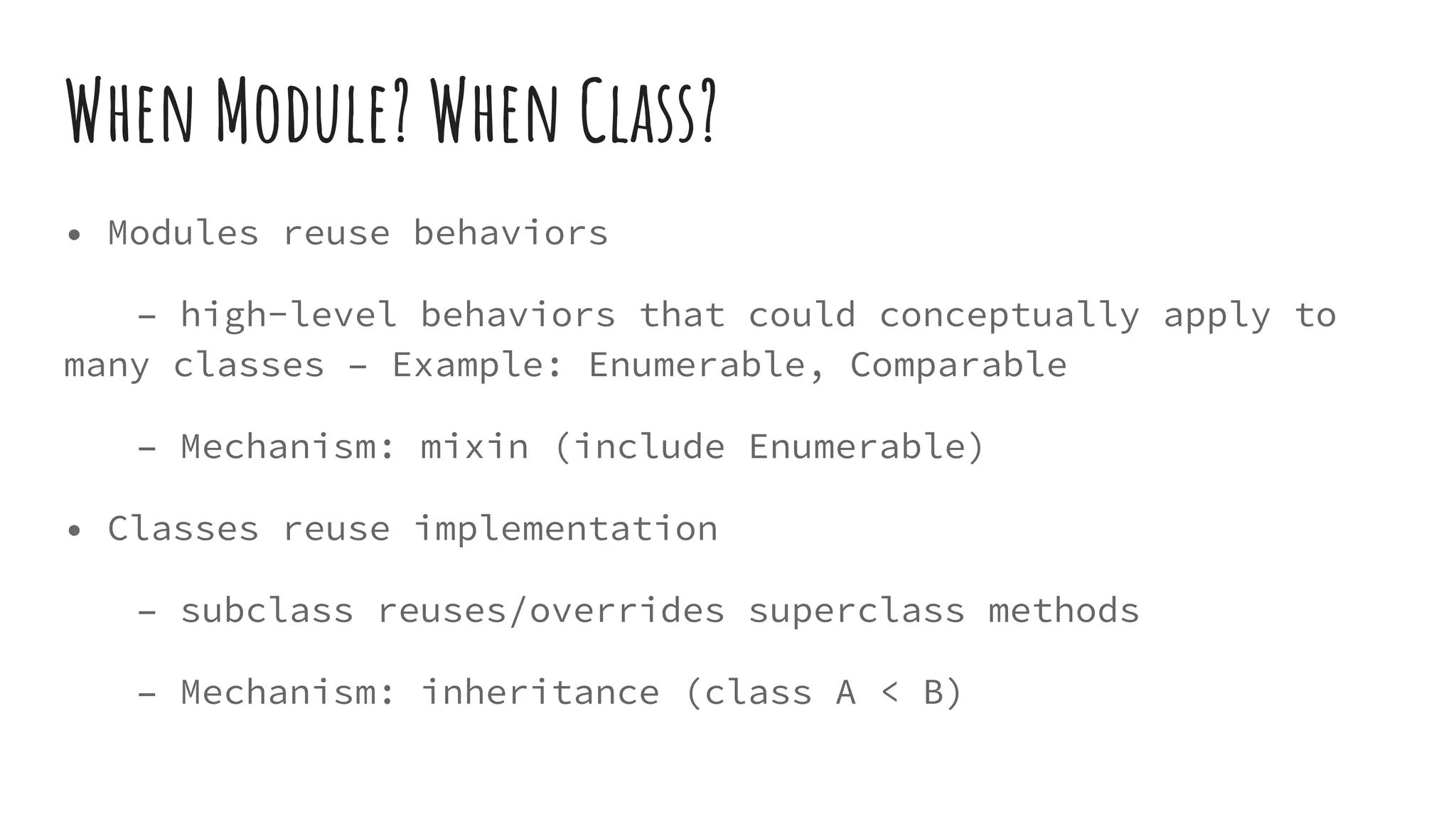 When Module? When Class?
• Modules reuse behaviors
– high-level behaviors that could conceptually apply to
many classes – Example: Enumerable, Comparable
– Mechanism: mixin (include Enumerable)
• Classes reuse implementation
– subclass reuses/overrides superclass methods
– Mechanism: inheritance (class A < B)
 