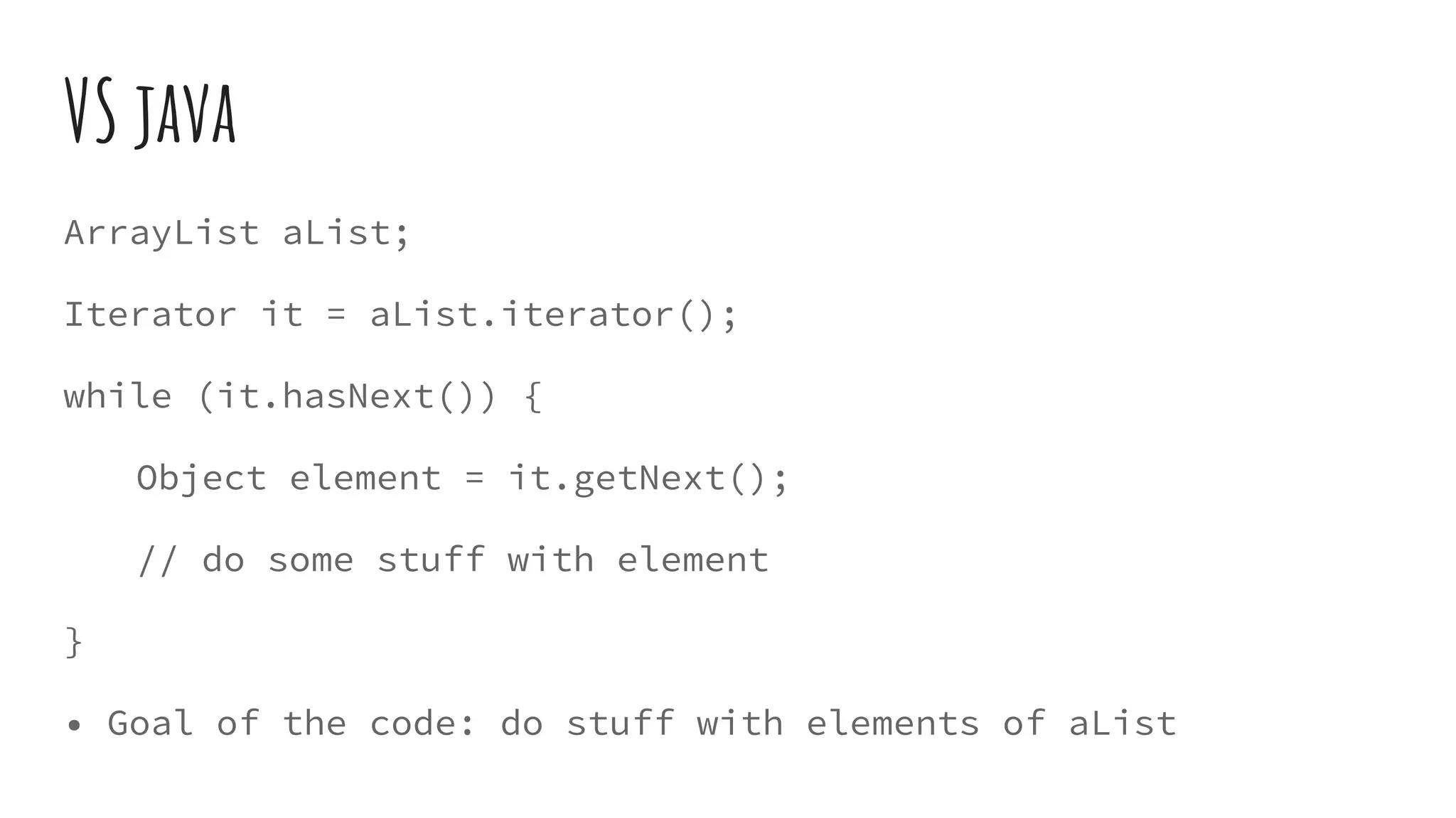 VS java
ArrayList aList;
Iterator it = aList.iterator();
while (it.hasNext()) {
Object element = it.getNext();
// do some stuff with element
}
• Goal of the code: do stuff with elements of aList
 