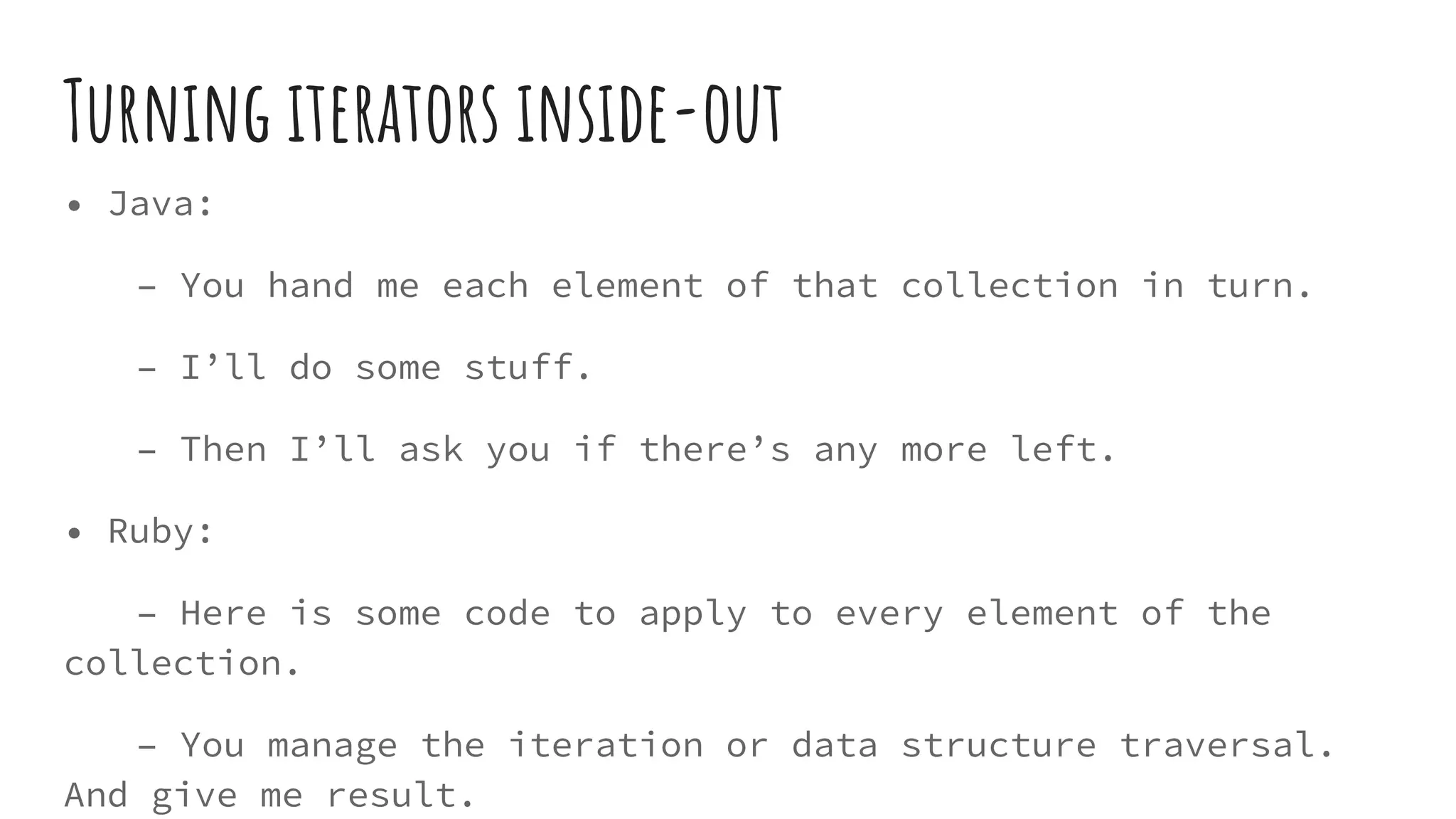 Turning iterators inside-out
• Java:
– You hand me each element of that collection in turn.
– I’ll do some stuff.
– Then I’ll ask you if there’s any more left.
• Ruby:
– Here is some code to apply to every element of the
collection.
– You manage the iteration or data structure traversal.
And give me result.
 