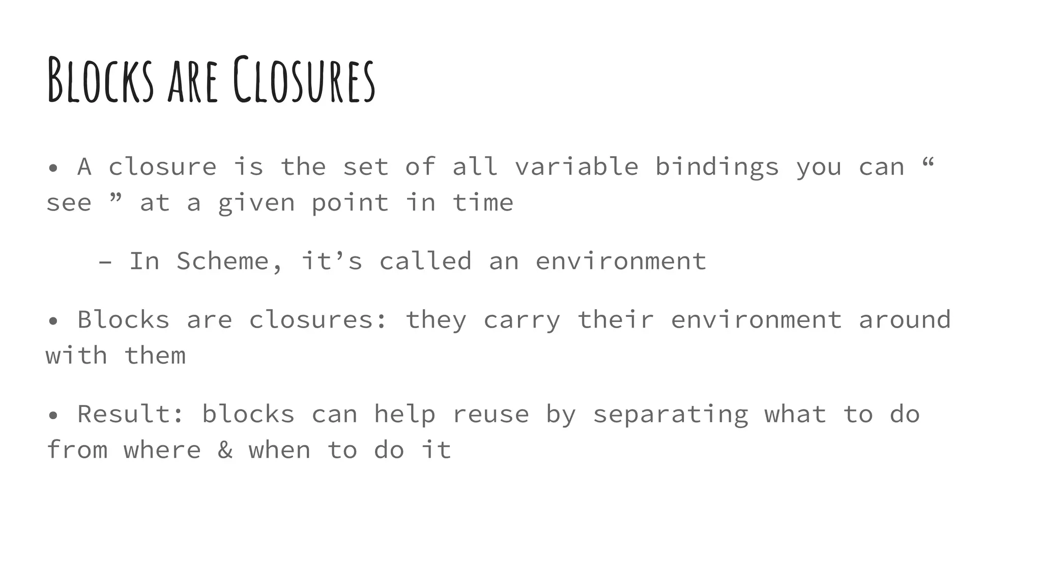 Blocks are Closures
• A closure is the set of all variable bindings you can “
see ” at a given point in time
– In Scheme, it’s called an environment
• Blocks are closures: they carry their environment around
with them
• Result: blocks can help reuse by separating what to do
from where & when to do it
 