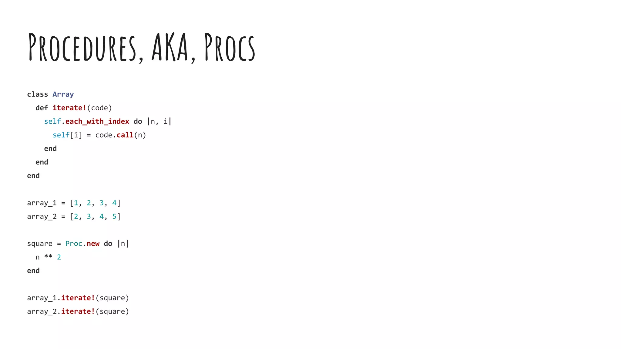 Procedures, AKA, Procs
class Array
def iterate!(code)
self.each_with_index do |n, i|
self[i] = code.call(n)
end
end
end
array_1 = [1, 2, 3, 4]
array_2 = [2, 3, 4, 5]
square = Proc.new do |n|
n ** 2
end
array_1.iterate!(square)
array_2.iterate!(square)
 