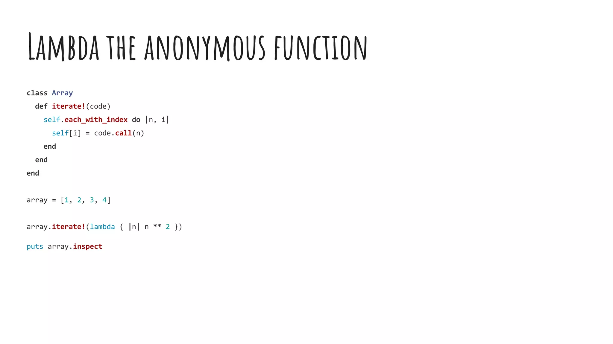Lambda the anonymous function
class Array
def iterate!(code)
self.each_with_index do |n, i|
self[i] = code.call(n)
end
end
end
array = [1, 2, 3, 4]
array.iterate!(lambda { |n| n ** 2 })
puts array.inspect
 