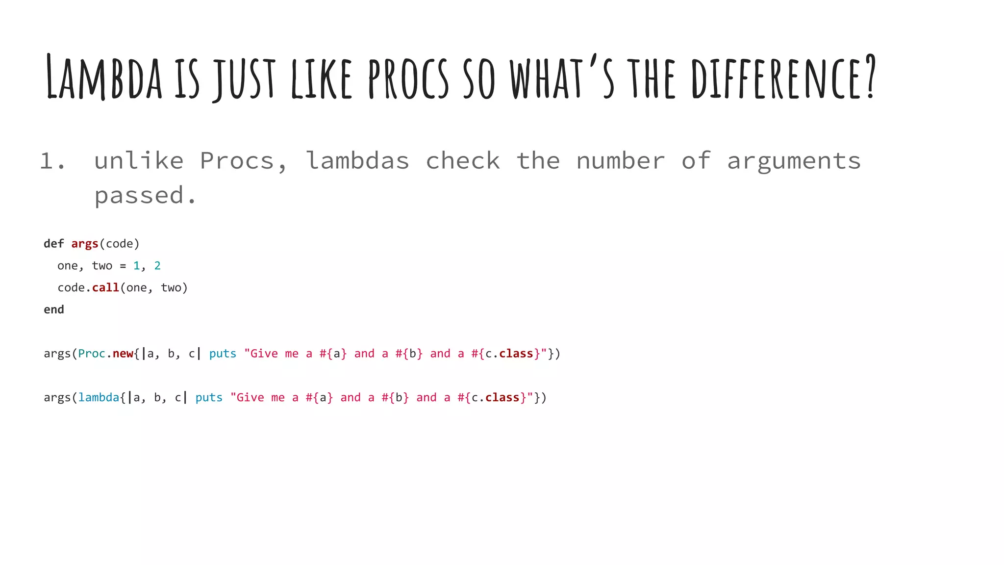 Lambda is just like procs so what’s the difference?
1. unlike Procs, lambdas check the number of arguments
passed.
def args(code)
one, two = 1, 2
code.call(one, two)
end
args(Proc.new{|a, b, c| puts "Give me a #{a} and a #{b} and a #{c.class}"})
args(lambda{|a, b, c| puts "Give me a #{a} and a #{b} and a #{c.class}"})
 
